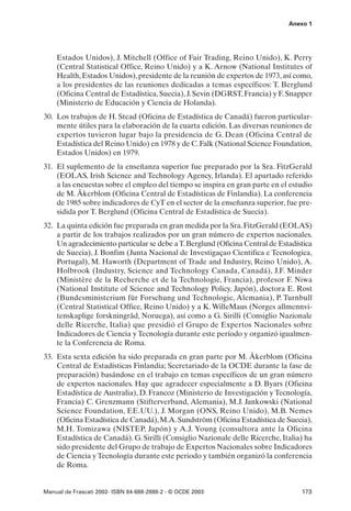 Anexo 1




    Estados Unidos), J. Mitchell (Office of Fair Trading, Reino Unido), K. Perry
    (Central Statistical Office, Reino Unido) y a K. Arnow (National Institutes of
    Health, Estados Unidos), presidente de la reunión de expertos de 1973, así como,
    a los presidentes de las reuniones dedicadas a temas específicos: T. Berglund
    (Oficina Central de Estadística, Suecia), J. Sevin (DGRST, Francia) y F. Snapper
    (Ministerio de Educación y Ciencia de Holanda).
30. Los trabajos de H. Stead (Oficina de Estadística de Canadá) fueron particular-
    mente útiles para la elaboración de la cuarta edición. Las diversas reuniones de
    expertos tuvieron lugar bajo la presidencia de G. Dean (Oficina Central de
    Estadística del Reino Unido) en 1978 y de C. Falk (National Science Foundation,
    Estados Unidos) en 1979.
31. El suplemento de la enseñanza superior fue preparado por la Sra. FitzGerald
    (EOLAS, Irish Science and Technology Agency, Irlanda). El apartado referido
    a las encuestas sobre el empleo del tiempo se inspira en gran parte en el estudio
    de M. Åkerblom (Oficina Central de Estadísticas de Finlandia). La conferencia
    de 1985 sobre indicadores de CyT en el sector de la enseñanza superior, fue pre-
    sidida por T. Berglund (Oficina Central de Estadística de Suecia).
32. La quinta edición fue preparada en gran medida por la Sra. FitzGerald (EOLAS)
    a partir de los trabajos realizados por un gran número de expertos nacionales.
    Un agradecimiento particular se debe a T. Berglund (Oficina Central de Estadística
    de Suecia), J. Bonfim (Junta Nacional de Investigaçao Cientifica e Tecnologica,
    Portugal), M. Haworth (Department of Trade and Industry, Reino Unido), A.
    Holbrook (Industry, Science and Technology Canada, Canadá), J.F. Minder
    (Ministère de la Recherche et de la Technologie, Francia), profesor F. Niwa
    (National Institute of Science and Technology Policy, Japón), doctora E. Rost
    (Bundesministerium für Forschung und Technologie, Alemania), P. Turnbull
    (Central Statistical Office, Reino Unido) y a K. WilleMaus (Norges allmennvi-
    tenskaplige forskningråd, Noruega), así como a G. Sirilli (Consiglio Nazionale
    delle Ricerche, Italia) que presidió el Grupo de Expertos Nacionales sobre
    Indicadores de Ciencia y Tecnología durante este período y organizó igualmen-
    te la Conferencia de Roma.
33. Esta sexta edición ha sido preparada en gran parte por M. Åkerblom (Oficina
    Central de Estadísticas Finlandia; Secretariado de la OCDE durante la fase de
    preparación) basándose en el trabajo en temas específicos de un gran número
    de expertos nacionales. Hay que agradecer especialmente a D. Byars (Oficina
    Estadística de Australia), D. Francoz (Ministerio de Investigación y Tecnología,
    Francia) C. Grenzmann (Stifterverband, Alemania), M.J. Jankowski (National
    Science Foundation, EE.UU.), J. Morgan (ONS, Reino Unido), M.B. Nemes
    (Oficina Estadística de Canadá), M.A. Sundström (Oficina Estadística de Suecia),
    M.H. Tomizawa (NISTEP, Japón) y A.J. Young (consultora ante la Oficina
    Estadística de Canadá). G. Sirilli (Consiglio Nazionale delle Ricerche, Italia) ha
    sido presidente del Grupo de trabajo de Expertos Nacionales sobre Indicadores
    de Ciencia y Tecnología durante este periodo y también organizó la conferencia
    de Roma.


Manual de Frascati 2002- ISBN 84-688-2888-2 - © OCDE 2003                         173
 