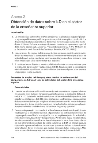 Anexo 2




Anexo 2
Obtención de datos sobre I+D en el sector
de la enseñanza superior
Introducción

 1. La obtención de datos sobre I+D en el sector de la enseñanza superior presen-
    ta algunos problemas específicos, que este anexo intenta explicar con detalle. La
    discusión deriva fundamentalmente del trabajo metodológico realizado a media-
    dos de la década de los ochenta que dio como resultado un suplemento especial
    de la cuarta edición del Manual de Frascati (Estadísticas de I+D y Medición de
    la Producción en el Sector de la Enseñanza Superior, OCDE, 1989b).
 2. Las encuestas de empleo del tiempo o, si éstas no fueran posibles, otros méto-
    dos de estimación de la componente de I+D (coeficientes de I+D) en el total de
    actividades del sector enseñanza superior, constituyen una base necesaria para
    estas estadísticas. Estas se describen más adelante.
 3. A continuación, se discute el uso de coeficientes basados en estos métodos para
    la estimación de los gastos y del personal de I+D, de acuerdo con la información
    sobre el total de actividades en universidades, junto con algunos otros asuntos
    relacionados con la medición.

Encuestas de empleo del tiempo y otros medios de estimación del
componente de I+D en el total de actividades del sector de la enseñanza
superior

      Generalidades
 4. Los estados miembros utilizan diferentes tipos de encuestas de empleo del tiem-
    po, así como otros métodos para establecer las bases para la estimación de la dedi-
    cación a I+D dentro del total de actividades en las universidades (es decir, para
    calcular los coeficientes de I+D). Estos coeficientes son fracciones o proporciones
    de los datos estadísticos que se aplican a los recursos totales del sector de la ense-
    ñanza superior. Sirven como herramientas para el cálculo o estimación del com-
    ponente atribuible a la I+D dentro de los datos de gastos y personal.
 5. Es necesario proceder con cautela al utilizar las encuestas de empleo del tiempo
    en el sector de la enseñanza superior. El personal de las instituciones docentes de
    rango superior combina la investigación con un amplio conjunto de actividades,
    como la docencia, la gestión y la supervisión. Por lo tanto puede resultar difícil,
    para los encuestados, identificar de forma inequívoca la parte de su tiempo (labo-
    ral o de otro tipo) que dedican de forma exclusiva a la I+D. En primer lugar, se
    expondrán algunos métodos de encuesta que pueden ser útiles a la hora de mini-
    mizar algunos de los problemas que pueden provocar dichas estimaciones. Más
    tarde se describirán otros métodos para establecer los coeficientes de I+D.


174                                 Manual de Frascati 2002- ISBN 84-688-2888-2 - © OCDE 2003
 