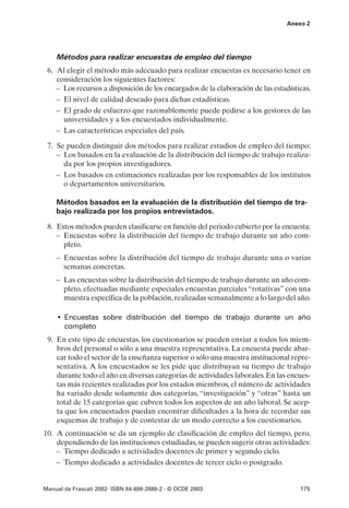 Anexo 2




    Métodos para realizar encuestas de empleo del tiempo
 6. Al elegir el método más adecuado para realizar encuestas es necesario tener en
    consideración los siguientes factores:
    – Los recursos a disposición de los encargados de la elaboración de las estadísticas.
    – El nivel de calidad deseado para dichas estadísticas.
    – El grado de esfuerzo que razonablemente puede pedirse a los gestores de las
      universidades y a los encuestados individualmente.
    – Las características especiales del país.

 7. Se pueden distinguir dos métodos para realizar estudios de empleo del tiempo:
    – Los basados en la evaluación de la distribución del tiempo de trabajo realiza-
      da por los propios investigadores.
    – Los basados en estimaciones realizadas por los responsables de los institutos
      o departamentos universitarios.

    Métodos basados en la evaluación de la distribución del tiempo de tra-
    bajo realizada por los propios entrevistados.

 8. Estos métodos pueden clasificarse en función del periodo cubierto por la encuesta:
    – Encuestas sobre la distribución del tiempo de trabajo durante un año com-
      pleto.
    – Encuestas sobre la distribución del tiempo de trabajo durante una o varias
      semanas concretas.
    – Las encuestas sobre la distribución del tiempo de trabajo durante un año com-
      pleto, efectuadas mediante especiales encuestas parciales “rotativas” con una
      muestra específica de la población, realizadas semanalmente a lo largo del año.

     • Encuestas sobre distribución del tiempo de trabajo durante un año
       completo
 9. En este tipo de encuestas, los cuestionarios se pueden enviar a todos los miem-
    bros del personal o sólo a una muestra representativa. La encuesta puede abar-
    car todo el sector de la enseñanza superior o sólo una muestra institucional repre-
    sentativa. A los encuestados se les pide que distribuyan su tiempo de trabajo
    durante todo el año en diversas categorías de actividades laborales. En las encues-
    tas más recientes realizadas por los estados miembros, el número de actividades
    ha variado desde solamente dos categorías, “investigación” y “otras” hasta un
    total de 15 categorías que cubren todos los aspectos de un año laboral. Se acep-
    ta que los encuestados puedan encontrar dificultades a la hora de recordar sus
    esquemas de trabajo y de contestar de un modo correcto a los cuestionarios.
10. A continuación se da un ejemplo de clasificación de empleo del tiempo, pero,
    dependiendo de las instituciones estudiadas, se pueden sugerir otras actividades:
    – Tiempo dedicado a actividades docentes de primer y segundo ciclo.
    – Tiempo dedicado a actividades docentes de tercer ciclo o postgrado.


Manual de Frascati 2002- ISBN 84-688-2888-2 - © OCDE 2003                            175
 