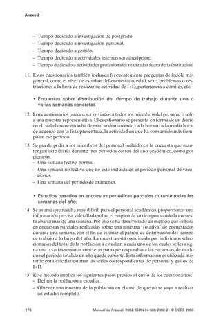 Anexo 2




      – Tiempo dedicado a investigación de postgrado
      – Tiempo dedicado a investigación personal.
      – Tiempo dedicado a gestión.
      – Tiempo dedicado a actividades internas sin adscripción.
      – Tiempo dedicado a actividades profesionales realizadas fuera de la institución.

11. Estos cuestionarios también incluyen frecuentemente preguntas de índole más
    general, como el nivel de estudios del encuestado, edad, sexo, problemas o res-
    tricciones a la hora de realizar su actividad de I+D, pertenencia a comités, etc.

      • Encuestas sobre distribución del tiempo de trabajo durante una o
        varias semanas concretas

12. Los cuestionarios pueden ser enviados a todos los miembros del personal o sólo
    a una muestra representativa. El cuestionario se presenta en forma de un diario
    en el cual el encuestado ha de marcar diariamente, cada hora o cada media hora,
    de acuerdo con la lista presentada, la actividad en que ha consumido más tiem-
    po en ese periodo.
13. Se puede pedir a los miembros del personal incluido en la encuesta que man-
    tengan este diario durante tres periodos cortos del año académico, como por
    ejemplo:
    – Una semana lectiva normal.
    – Una semana no lectiva que no este incluida en el periodo personal de vaca-
      ciones.
    – Una semana del periodo de exámenes.

      • Estudios basados en encuestas periódicas parciales durante todas las
        semanas del año.
14. Se asume que resulta muy difícil, para el personal académico, proporcionar una
    información precisa y detallada sobre el empleo de su tiempo cuando la encues-
    ta abarca más de una semana. Por ello se ha desarrollado un método que se basa
    en encuestas parciales realizadas sobre una muestra “rotativa” de encuestados
    durante una semana, con el fin de estimar el patrón de distribución del tiempo
    de trabajo a lo largo del año. La muestra está constituida por individuos selec-
    cionados del total de la población a estudiar, a cada uno de los cuales se les asig-
    na una o varias semanas concretas para que respondan a las encuestas, de modo
    que el periodo total de un año quede cubierto. Esta información es utilizada más
    tarde para calcular/estimar las series correspondientes de personal y gastos de
    I+D.
15. Este método implica los siguientes pasos previos al envío de los cuestionarios:
    – Definir la población a estudiar.
    – Obtener una muestra de la población en el caso de que no se vaya a realizar
      un estudio completo.


176                                 Manual de Frascati 2002- ISBN 84-688-2888-2 - © OCDE 2003
 