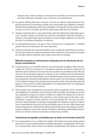 Anexo 2




    – Asignar una o varias semanas a cada persona incluida en la muestra durante
      las cuales deberán responder a las encuestas correspondientes.

16. Los países utilizan diferentes criterios a la hora de obtener información en este
    tipo de encuestas. En ocasiones se pide a los encuestados que indiquen el número
    total de horas empleadas en diversas actividades a lo largo de toda la semana, mien-
    tras que en otras se les pide que den los datos para cada día de la semana.
17. Aunque cada país ofrece a sus encuestados opciones diferentes, el principio gene-
    ral es siempre incluir un listado con todas las actividades laborales posibles, y
    solicitar a los encuestados que determinen cuanto tiempo emplean en cada una
    de ellas (en términos absolutos o relativos).
18. La información general a la que se hace referencia en el apartado 11 también
    puede obtenerse como parte de estas encuestas.
19. Todos los métodos de encuesta basados en las respuestas individuales de miem-
    bros del personal son comparativamente más costosos, de modo que los estudios
    de este tipo suelen realizarse entre largos intervalos de tiempo.

    Métodos basados en estimaciones realizadas por los directores de ins-
    titutos universitarios
20. Con frecuencia, no es posible obtener una información completa sobre las acti-
    vidades de I+D en el sector de la enseñanza superior sin obtener datos de los
    institutos universitarios. En la mayoría de los países, las estadísticas de I+D para
    el sector de la enseñanza superior se basan en una combinación de información
    obtenida a nivel de los institutos y de la administración central, junto con la pro-
    porcionada por miembros individuales del personal. Los cuestionarios dirigidos
    a los institutos incluyen frecuentemente preguntas sobre determinados tipos de
    gastos y otros recursos totales disponibles y la estimación sobre la componente
    dedicada a I+D de estos recursos.
21. Varios países han considerado conveniente incluir preguntas, en los cuestiona-
    rios dirigidos a los institutos universitarios, sobre el empleo del tiempo a un nivel
    más agregado, en lugar de realizar estudios de empleo de tiempo de los investi-
    gadores a nivel individual. Este método es más barato que los descritos ante-
    riormente y requiere menos esfuerzo a los encuestados. En este caso, los cues-
    tionarios suelen dirigirse al máximo responsable del instituto, a quien se supone
    con el conocimiento necesario de las actividades que se llevan a cabo como para
    poder proporcionar estimaciones suficientemente precisas. Sin embargo, con fre-
    cuencia también es necesario realizar consultas a miembros individuales del per-
    sonal con el fin de obtener las mejores estimaciones posibles.

    Tratamiento de aquellas actividades que se sitúan en la frontera de la I+D
22. Los encuestados en los estudios de empleo del tiempo necesitan instrucciones
    muy claras si se pretenden obtener resultados precisos y comparables. Por lo tan-
    to, el encuestador debe definir con mucha claridad qué actividades se deben


Manual de Frascati 2002- ISBN 84-688-2888-2 - © OCDE 2003                            177
 