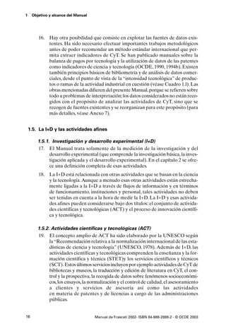 1    Objetivo y alcance del Manual




        16. Hay otra posibilidad que consiste en explotar las fuentes de datos exis-
            tentes. Ha sido necesario efectuar importantes trabajos metodológicos
            antes de poder recomendar un método estándar internacional que per-
            mita extraer indicadores de CyT. Se han publicado manuales sobre la
            balanza de pagos por tecnología y la utilización de datos de las patentes
            como indicadores de ciencia y tecnología (OCDE, 1990, 1994b). Existen
            también principios básicos de bibliometría y de análisis de datos comer-
            ciales, desde el punto de vista de la “intensidad tecnológica” de produc-
            tos o ramas de la actividad industrial en cuestión (véase Cuadro 1.l). Las
            obras mencionadas difieren del presente Manual, porque se refieren sobre
            todo a problemas de interpretación; los datos considerados no están reco-
            gidos con el propósito de analizar las actividades de CyT, sino que se
            recogen de fuentes existentes y se reorganizan para este propósito (para
            más detalles, véase Anexo 7).


    1.5. La I+D y las actividades afines

        1.5.1. Investigación y desarrollo experimental (I+D)
        17. El Manual trata solamente de la medición de la investigación y del
              desarrollo experimental (que comprende la investigación básica, la inves-
              tigación aplicada y el desarrollo experimental). En el capítulo 2 se ofre-
              ce una definición completa de esas actividades.
        18. La I+D está relacionada con otras actividades que se basan en la ciencia
            y la tecnología. Aunque a menudo esas otras actividades están estrecha-
            mente ligadas a la I+D a través de flujos de información y en términos
            de funcionamiento, instituciones y personal, tales actividades no deben
            ser tenidas en cuenta a la hora de medir la I+D. La I+D y esas activida-
            des afines pueden considerarse bajo dos títulos: el conjunto de activida-
            des científicas y tecnológicas (ACT) y el proceso de innovación científi-
            ca y tecnológica.

        1.5.2. Actividades científicas y tecnológicas (ACT)
        19. El concepto amplio de ACT ha sido elaborado por la UNESCO según
              la “Recomendación relativa a la normalización internacional de las esta-
              dísticas de ciencia y tecnología” (UNESCO, 1978). Además de I+D, las
              actividades científicas y tecnológicas comprenden la enseñanza y la for-
              mación científica y técnica (STET)y los servicios científicos y técnicos
              (SCT). Estos últimos servicios incluyen por ejemplo actividades de CyT de
              bibliotecas y museos, la traducción y edición de literatura en CyT, el con-
              trol y la prospectiva, la recogida de datos sobre fenómenos socioeconómi-
              cos, los ensayos, la normalización y el control de calidad, el asesoramiento
              a clientes y servicios de asesoría así como las actividades
              en materia de patentes y de licencias a cargo de las administraciones
              públicas.


16                                   Manual de Frascati 2002- ISBN 84-688-2888-2 - © OCDE 2003
 