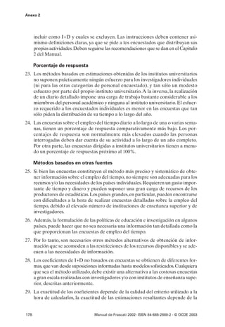 Anexo 2




      incluir como I+D y cuales se excluyen. Las instrucciones deben contener asi-
      mismo definiciones claras, ya que se pide a los encuestados que distribuyan sus
      propias actividades. Deben seguirse las recomendaciones que se dan en el Capitulo
      2 del Manual.

      Porcentaje de respuesta
23. Los métodos basados en estimaciones obtenidas de los institutos universitarios
    no suponen prácticamente ningún esfuerzo para los investigadores individuales
    (ni para las otras categorías de personal encuestado), y tan sólo un modesto
    esfuerzo por parte del propio instituto universitario. A la inversa, la realización
    de un diario detallado impone una carga de trabajo bastante considerable a los
    miembros del personal académico y ninguna al instituto universitario. El esfuer-
    zo requerido a los encuestados individuales es menor en las encuestas que tan
    sólo piden la distribución de su tiempo a lo largo del año.
24. Las encuestas sobre el empleo del tiempo diario a lo largo de una o varias sema-
    nas, tienen un porcentaje de respuesta comparativamente más bajo. Los por-
    centajes de respuesta son normalmente más elevados cuando las personas
    interrogadas deben dar cuenta de su actividad a lo largo de un año completo.
    Por otra parte, las encuestas dirigidas a institutos universitarios tienen a menu-
    do un porcentaje de respuestas próximo al 100%.

      Métodos basados en otras fuentes
25. Si bien las encuestas constituyen el método más preciso y sistemático de obte-
    ner información sobre el empleo del tiempo, no siempre son adecuadas para los
    recursos y/o las necesidades de los países individuales. Requieren un gasto impor-
    tante de tiempo y dinero y pueden suponer una gran carga de recursos de los
    productores de estadísticas. Los países grandes, en particular, pueden encontrarse
    con dificultades a la hora de realizar encuestas detalladas sobre la empleo del
    tiempo, debido al elevado número de instituciones de enseñanza superior y de
    investigadores.
26. Además, la formulación de las políticas de educación e investigación en algunos
    países, puede hacer que no sea necesaria una información tan detallada como la
    que proporcionan las encuestas de empleo del tiempo.
27. Por lo tanto, son necesarios otros métodos alternativos de obtención de infor-
    mación que se acomoden a las restricciones de los recursos disponibles y se ade-
    cuen a las necesidades de información.
28. Los coeficientes de I+D no basados en encuestas se obtienen de diferentes for-
    mas, que van desde suposiciones informadas hasta modelos sofisticados. Cualquiera
    que sea el método utilizado, debe existir una alternativa a las costosas encuestas
    a gran escala realizadas con investigadores y/o con institutos de enseñanza supe-
    rior, descritas anteriormente.
29. La exactitud de los coeficientes depende de la calidad del criterio utilizado a la
    hora de calcularlos, la exactitud de las estimaciones resultantes depende de la


178                                 Manual de Frascati 2002- ISBN 84-688-2888-2 - © OCDE 2003
 