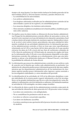 Anexo 2




      tiempo o de otras fuentes. Los datos totales incluyen los fondos generales de las
      universidades (FGU) y diversas fuentes externas, y pueden obtenerse de:
      – La contabilidad de las universidades.
      – Los archivos administrativos.
      – Los desgloses adicionales realizados por las administraciones centrales de las
         universidades a partir de los registros y la contabilidad general.
      – Las encuestas dirigidas a los institutos universitarios.
      – Otros métodos estadísticos (estadísticas de la función publica, estadísticas gene-
        rales sobre salarios).
37. En muchos casos, los datos totales se obtienen de diversas fuentes administrati-
    vas. El papel de las administraciones centrales difiere de unos países a otros, y de
    un nivel a otro: nacional, en el caso del ministerio de educación, autonómica, local
    o incluso dentro del propio instituto de enseñanza superior. Independien-temen-
    te de su nivel, estos centros tienen, generalmente, una gran cantidad de infor-
    mación, resultado de sus actividades administrativas. La información que pose-
    en las administraciones centrales, si bien no tiene que estar específicamente
    relacionada con la I+D, es una fuente útil de datos generales de la que pueden
    extraerse los datos de I+D a través del uso, bien de coeficientes estimados de
    I+D, o bien de coeficientes de I+D derivados de encuestas de empleo del tiem-
    po. La información sobre I+D está a veces directamente disponible en las admi-
    nistraciones centrales. Sin embargo, no es absolutamente cierto, que esta infor-
    mación se adecue a las definiciones dadas por el Manual Frascati, y esto limita
    la posibilidad de utilizarla de forma directa.
38. La información que poseen las administraciones centrales en sus archivos varía
    de acuerdo con la función que realiza cada administración en particular. Los
    ministerios de educación pueden poseer información general de tipo muy amplio,
    mientras que los departamentos administrativos de las instituciones de ense-
    ñanza superior pueden poseer información sobre ingresos y gastos asociada a
    los investigadores individuales y a otros miembros del personal.
39. La identificación de las actividades de I+D en las diferentes disciplinas o cam-
    pos individuales de la ciencia puede requerir información a nivel de investiga-
    dores, en las grandes instituciones que lleven a cabo investigación de varias dis-
    ciplinas. La información a nivel de institución es suficiente si la institución mantiene
    su actividad de I+D restringida a un único campo científico.
40. La obtención de datos a partir de las administraciones centrales, como parte de
    una actividad de obtención de datos generales de I+D, presenta varias ventajas:
      – Los datos son consistentes y sin ambigüedades.
      – No se contabilizan los parámetros más de una vez.
      – Los datos se refieren a un periodo específico.
      – Los datos son fácilmente accesibles.
      – Los datos constituyen una aportación útil al proceso iterativo de construcción
        de modelos.


180                                  Manual de Frascati 2002- ISBN 84-688-2888-2 - © OCDE 2003
 