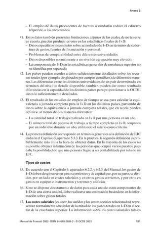Anexo 2




    – El empleo de datos procedentes de fuentes secundarias reduce el esfuerzo
      requerido a los encuestados.

41. Estos datos también presentan limitaciones, algunas de las cuales, de no tenerse
    en cuenta, pueden producir errores en las estadísticas finales de I+D:
    – Datos específicos incompletos sobre actividades de I+D en términos de cober-
      tura de gastos, fuentes de financiación y personal.
    – Problemas de comparabilidad entre diferentes universidades.
    – Datos disponibles normalmente a un nivel de agregación muy elevado.
    – La componente de I+D en las estadísticas generales de enseñanza superior no
      se identifica por separado.
42. Los países pueden acceder a datos suficientemente detallados sobre los recur-
    sos totales (por ejemplo, desglosados por campos científicos) de diferentes mane-
    ras. Las diferencias entre las distintas universidades de un país determinado, en
    términos del nivel de detalle disponible, también pueden dar como resultado
    diferencias en la capacidad de los distintos países para proporcionar a la OCDE
    datos lo suficientemente detallados.
43. El resultado de los estudios de empleo de tiempo se usa para calcular la equi-
    valencia a jornada completa para la I+D en los distintos países, partiendo de
    datos sobre la equivalencia a jornada completa totales, que en teoría pueden
    definirse al menos de dos maneras diferentes:
    – La cantidad total de trabajo realizado en I+D por una persona en un año.
    – El número total de puestos de trabajo, a tiempo completo en I+D, ocupados
      por un individuo durante un año, utilizando el salario como criterio.

44. La primera definición corresponde en términos generales a la definición de EJC
    dada en el Capitulo 5, apartado 5.3.3. En la práctica, la segunda definición es pro-
    bablemente más útil a la hora de obtener datos. En la mayoría de los casos no
    es posible obtener información de las personas que ocupan varios puestos, pues
    cabe la posibilidad de que una persona llegue a ser contabilizada por más de un
    EJC.

    Tipos de costes

45. De acuerdo con el Capitulo 6, apartados 6.2.2. y 6.2.3. del Manual, los gastos de
    I+D deben desglosarse en gastos corrientes y de capital que, por su parte, se divi-
    den, por un lado en costes salariales y en otros gastos corrientes, y por otro, en
    gastos en equipos e instrumentos y terrenos y edificios.
46. Si no se dispone directamente de datos para cada uno de estos componentes de
    I+D de una cierta unidad, debe realizarse una estimación basándose en la infor-
    mación sobre gastos totales.
47. Los costes salariales (es decir, los sueldos y los costes sociales relacionados) repre-
    sentan normalmente alrededor de la mitad de los gastos totales en I+D en el sec-
    tor de la enseñanza superior. La información sobre los costes salariales totales


Manual de Frascati 2002- ISBN 84-688-2888-2 - © OCDE 2003                              181
 