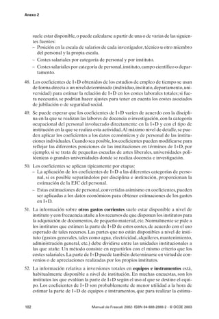 Anexo 2




      suele estar disponible, o puede calcularse a partir de una o de varias de las siguien-
      tes fuentes:
      – Posición en la escala de salarios de cada investigador, técnico u otro miembro
        del personal y la propia escala.
      – Costes salariales por categoría de personal y por instituto.
      – Costes salariales por categoría de personal, instituto, campo científico o depar-
        tamento.

48. Los coeficientes de I+D obtenidos de los estudios de empleo de tiempo se usan
    de forma directa a un nivel determinado (individuo, instituto, departamento, uni-
    versidad) para estimar la relación de I+D en los costes laborales totales; si fue-
    ra necesario, se podrían hacer ajustes para tener en cuenta los costes asociados
    de jubilación o de seguridad social.
49. Se puede esperar que los coeficientes de I+D varíen de acuerdo con la discipli-
    na en la que se realizan las labores de docencia o investigación, con la categoría
    ocupacional del personal involucrado directamente en la I+D y con el tipo de
    institución en la que se realiza esta actividad.Al máximo nivel de detalle, se pue-
    den aplicar los coeficientes a los datos económicos y de personal de las institu-
    ciones individuales. Cuando sea posible, los coeficientes pueden modificarse para
    reflejar las diferentes posiciones de las instituciones en términos de I+D, por
    ejemplo, si se trata de pequeñas escuelas de artes liberales, universidades poli-
    técnicas o grandes universidades donde se realiza docencia e investigación.
50. Los coeficientes se aplican típicamente por etapas:
    – La aplicación de los coeficientes de I+D a las diferentes categorías de perso-
      nal, si es posible separándolos por disciplina e institución, proporcionan la
      estimación de la EJC del personal.
    – Estas estimaciones de personal, convertidas asimismo en coeficientes, pueden
      ser aplicadas a los datos económicos para obtener estimaciones de los gastos
      en I+D.
51. La información sobre otros gastos corrientes suele estar disponible a nivel de
    instituto y con frecuencia atañe a los recursos de que disponen los institutos para
    la adquisición de documentos, de pequeño material, etc. Normalmente se pide a
    los institutos que estimen la parte de I+D de estos costes, de acuerdo con el uso
    esperado de tales recursos. Las partes que no están disponibles a nivel de insti-
    tuto (gastos generales, tales como agua, electricidad, alquileres, mantenimiento,
    administración general, etc.) debe dividirse entre las unidades institucionales a
    las que atañe. Un método consiste en repartirlos con el mismo criterio que los
    costes salariales. La parte de I+D puede también determinarse en virtud de con-
    venios o de apreciaciones realizadas por los propios institutos.
52. La información relativa a inversiones totales en equipos e instrumentos está,
    habitualmente disponible a nivel de institución. En muchas encuestas, son los
    institutos los que evalúan la parte de I+D según el uso al que se destine el equi-
    po. Los coeficientes de I+D son probablemente de menor utilidad a la hora de
    estimar la parte de I+D de equipos e instrumentos, que para realizar la estima-


182                                   Manual de Frascati 2002- ISBN 84-688-2888-2 - © OCDE 2003
 