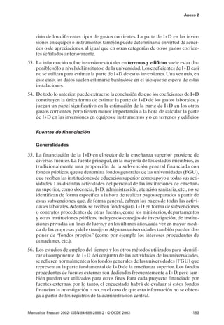 Anexo 2




    ción de los diferentes tipos de gastos corrientes. La parte de I+D en las inver-
    siones en equipos e instrumentos también puede determinarse en virtud de acuer-
    dos o de apreciaciones, al igual que en otras categorías de otros gastos corrien-
    tes señalados anteriormente.
53. La información sobre inversiones totales en terrenos y edificios suele estar dis-
    ponible sólo a nivel del instituto o de la universidad. Los coeficientes de I+D casi
    no se utilizan para estimar la parte de I+D de estas inversiones. Una vez más, en
    este caso, los datos suelen estimarse basándose en el uso que se espera de estas
    instalaciones.
54. De todo lo anterior, puede extraerse la conclusión de que los coeficientes de I+D
    constituyen la única forma de estimar la parte de I+D de los gastos laborales, y
    juegan un papel significativo en la estimación de la parte de I+D en los otros
    gastos corrientes, pero tienen menor importancia a la hora de calcular la parte
    de I+D en las inversiones en equipos e instrumentos y o en terrenos y edificios


    Fuentes de financiación

    Generalidades

55. La financiación de la I+D en el sector de la enseñanza superior proviene de
    diversas fuentes. La fuente principal, en la mayoría de los estados miembros, es
    tradicionalmente una proporción de la subvención general financiada con
    fondos públicos, que se denomina fondos generales de las universidades (FGU),
    que reciben las instituciones de educación superior como apoyo a todas sus acti-
    vidades. Las distintas actividades del personal de las instituciones de enseñan-
    za superior, como docencia, I+D, administración, atención sanitaria, etc., no se
    identifican de forma específica a la hora de realizar pagos separados a partir de
    estas subvenciones, que, de forma general, cubren los pagos de todas las activi-
    dades laborales.Además, se reciben fondos para I+D en forma de subvenciones
    o contratos procedentes de otras fuentes, como los ministerios, departamentos
    y otras instituciones públicas, incluyendo consejos de investigación, de institu-
    ciones privadas sin fines de lucro, y en los últimos años, cada vez en mayor medi-
    da de las empresas y del extranjero.Algunas universidades también pueden dis-
    poner de “fondos propios” (como por ejemplo los intereses procedentes de
    donaciones, etc.).
56. Los estudios de empleo del tiempo y los otros métodos utilizados para identifi-
    car el componente de I+D del conjunto de las actividades de las universidades,
    se refieren normalmente a los fondos generales de las universidades (FGU) que
    representan la parte fundamental de I+D de la enseñanza superior. Los fondos
    procedentes de fuentes externas son dedicados frecuentemente a I+D, pero tam-
    bién pueden ser utilizados para otros fines. Para cada proyecto financiado por
    fuentes externas, por lo tanto, el encuestado habrá de evaluar si estos fondos
    financian la investigación o no, en el caso de que esta información no se obten-
    ga a partir de los registros de la administración central.


Manual de Frascati 2002- ISBN 84-688-2888-2 - © OCDE 2003                           183
 