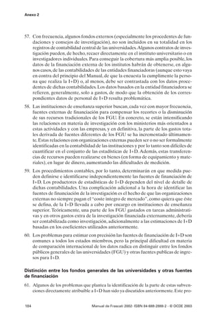 Anexo 2




57. Con frecuencia, algunos fondos externos (especialmente los procedentes de fun-
    daciones y consejos de investigación), no son incluidos en su totalidad en los
    registros de contabilidad central de las universidades.Algunos contratos de inves-
    tigación pueden, de hecho, recaer directamente en el instituto universitario o en
    investigadores individuales. Para conseguir la cobertura más amplia posible, los
    datos de la financiación externa de los institutos habrán de obtenerse, en algu-
    nos casos, de las contabilidades de las entidades financiadoras (aunque esto vaya
    en contra del principio del Manual, de que la encuesta la cumplimente la perso-
    na que realiza la I+D) o, al menos, debe ser contrastada con los datos proce-
    dentes de dichas contabilidades. Los datos basados en la entidad financiadora se
    refieren, generalmente, solo a gastos, de modo que la obtención de los corres-
    pondientes datos de personal de I+D resulta problemática.
58. Las instituciones de enseñanza superior buscan, cada vez con mayor frecuencia,
    fuentes externas de financiación para compensar los recortes o la disminución
    de sus recursos tradicionales de los FGU. En concreto, se están intensificando
    las relaciones en materia de investigación con los ministerios más orientados a
    estas actividades y con las empresas, y en definitiva, la parte de los gastos tota-
    les derivada de fuentes diferentes de los FGU se ha incrementado últimamen-
    te. Estas relaciones con organizaciones externas pueden ser o no ser formalmente
    identificadas en la contabilidad de las instituciones y por lo tanto son difíciles de
    cuantificar en el conjunto de las estadísticas de I+D. Además, estas transferen-
    cias de recursos pueden realizarse en bienes (en forma de equipamiento y mate-
    riales), en lugar de dinero, aumentando las dificultades de medición.
59. Los procedimientos contables, por lo tanto, determinarán en que medida pue-
    den definirse e identificarse independientemente las fuentes de financiación de
    I+D. Los productores de estadísticas de I+D dependen del nivel de detalle de
    dichas contabilidades. Una complicación adicional a la hora de identificar las
    fuentes de financiación de la investigación es el hecho de que las organizaciones
    externas no siempre pagan el “coste integro de mercado”, como quiera que éste
    se defina, de la I+D llevada a cabo por encargo en instituciones de enseñanza
    superior. Teóricamente, una parte de los FGU gastados en tareas administrati-
    vas y en otros gastos extra de la investigación financiada externamente, debería
    ser contabilizada como investigación, adicionalmente a las estimaciones de I+D
    basadas en los coeficientes utilizados anteriormente.
60. Los problemas para estimar con precisión las fuentes de financiación de I+D son
    comunes a todos los estados miembros, pero la principal dificultad en materia
    de comparación internacional de los datos radica en distinguir entre los fondos
    públicos generales de las universidades (FGU) y otras fuentes publicas de ingre-
    sos para I+D.

Distinción entre los fondos generales de las universidades y otras fuentes
de financiación
61. Algunos de los problemas que plantea la identificación de la parte de estas subven-
    ciones directamente atribuible a I+D han sido ya discutidos anteriormente. Este pro-


184                                Manual de Frascati 2002- ISBN 84-688-2888-2 - © OCDE 2003
 