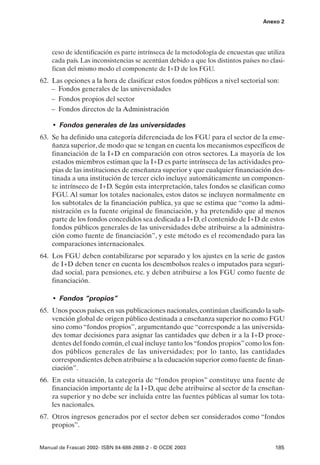 Anexo 2




    ceso de identificación es parte intrínseca de la metodología de encuestas que utiliza
    cada país. Las inconsistencias se acentúan debido a que los distintos países no clasi-
    fican del mismo modo el componente de I+D de los FGU.
62. Las opciones a la hora de clasificar estos fondos públicos a nivel sectorial son:
    – Fondos generales de las universidades
    – Fondos propios del sector
    – Fondos directos de la Administración

     • Fondos generales de las universidades
63. Se ha definido una categoría diferenciada de los FGU para el sector de la ense-
    ñanza superior, de modo que se tengan en cuenta los mecanismos específicos de
    financiación de la I+D en comparación con otros sectores. La mayoría de los
    estados miembros estiman que la I+D es parte intrínseca de las actividades pro-
    pias de las instituciones de enseñanza superior y que cualquier financiación des-
    tinada a una institución de tercer ciclo incluye automáticamente un componen-
    te intrínseco de I+D. Según esta interpretación, tales fondos se clasifican como
    FGU. Al sumar los totales nacionales, estos datos se incluyen normalmente en
    los subtotales de la financiación publica, ya que se estima que “como la admi-
    nistración es la fuente original de financiación, y ha pretendido que al menos
    parte de los fondos concedidos sea dedicada a I+D, el contenido de I+D de estos
    fondos públicos generales de las universidades debe atribuirse a la administra-
    ción como fuente de financiación”, y este método es el recomendado para las
    comparaciones internacionales.
64. Los FGU deben contabilizarse por separado y los ajustes en la serie de gastos
    de I+D deben tener en cuenta los desembolsos reales o imputados para seguri-
    dad social, para pensiones, etc. y deben atribuirse a los FGU como fuente de
    financiación.

     • Fondos “propios”
65. Unos pocos países, en sus publicaciones nacionales, continúan clasificando la sub-
    vención global de origen público destinada a enseñanza superior no como FGU
    sino como “fondos propios”, argumentando que “corresponde a las universida-
    des tomar decisiones para asignar las cantidades que deben ir a la I+D proce-
    dentes del fondo común, el cual incluye tanto los “fondos propios” como los fon-
    dos públicos generales de las universidades; por lo tanto, las cantidades
    correspondientes deben atribuirse a la educación superior como fuente de finan-
    ciación”.
66. En esta situación, la categoría de “fondos propios” constituye una fuente de
    financiación importante de la I+D, que debe atribuirse al sector de la enseñan-
    za superior y no debe ser incluida entre las fuentes públicas al sumar los tota-
    les nacionales.
67. Otros ingresos generados por el sector deben ser considerados como “fondos
    propios”.


Manual de Frascati 2002- ISBN 84-688-2888-2 - © OCDE 2003                             185
 
