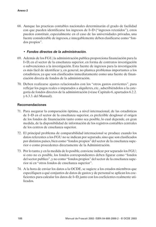 Anexo 2




68. Aunque las practicas contables nacionales determinarán el grado de facilidad
    con que pueden identificarse los ingresos de I+D (“ingresos retenidos”), estos
    pueden constituir, especialmente en el caso de las universidades privadas, una
    fuente considerable de ingresos, e innegablemente deben clasificarse como “fon-
    dos propios”.

      • Fondos directos de la administración.
69. Además de los FGU, la administración publica proporciona financiación para la
    I+D, en el sector de la enseñanza superior, en forma de contratos investigación
    o subvenciones a la investigación. Esta fuente de ingresos para la investigación
    es más fácil de identificar y, en general, no plantea problemas importantes a los
    estadísticos, ya que son clasificados inmediatamente como una fuente de finan-
    ciación directa de fondos de la administración.
70. Deben realizarse ajustes relacionados con los “otros gastos corrientes”, para
    reflejar los pagos reales o imputados a alquileres, etc., adscribiéndolos a la cate-
    goría de fondos directos de la administración (véase Capitulo 6, apartados 6.2.2.
    y 6.3.3. del Manual).

Recomendaciones
71. Para asegurar la comparación óptima, a nivel internacional, de las estadísticas
    de I+D en el sector de la enseñanza superior, es preferible desglosar el origen
    de los fondos de financiación tanto como sea posible, lo cual depende, en gran
    medida, de la disponibilidad de información de los registros contables centrales
    de los centros de enseñanza superior.
72. El principal problema de comparabilidad internacional se produce cuando los
    datos referentes a los FGU no se indican por separado, sino que son clasificados
    por distintos países, bien como “fondos propios” del sector de la enseñanza supe-
    rior o como procedentes directamente de la Administración.
73. Por lo tanto, y en la medida de lo posible, conviene indicar por separado los FGU;
    si esto no es posible, los fondos correspondientes deben figurar como “fondos
    del sector publico”, y no como “fondos propios” del sector de la enseñanza supe-
    rior ni en “otros fondos de enseñanza superior”.
74. A la hora de enviar los datos a la OCDE, se sugiere a los estados miembros que
    especifiquen a qué conjuntos de datos de gastos y de personal se aplican los coe-
    ficientes para calcular los datos de I+D, junto con los coeficientes realmente uti-
    lizados.




186                                Manual de Frascati 2002- ISBN 84-688-2888-2 - © OCDE 2003
 