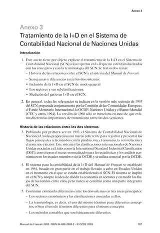 Anexo 3




Anexo 3
Tratamiento de la I+D en el Sistema de
Contabilidad Nacional de Naciones Unidas
Introducción

 1. Este anexo tiene por objeto explicar el tratamiento de la I+D en el Sistema de
    Contabilidad Nacional (SCN) a los expertos en I+D que no estén familiarizados
    con los conceptos y con la terminología del SCN. Se tratan dos temas:
    – Historia de las relaciones entre el SCN y el sistema del Manual de Frascati.
    – Semejanzas y diferencias entre los dos sistemas:
    • Inclusión de la I+D en el SCN de modo general
    • Los sectores y sus subclasificaciones.
    • Medición del gasto en I+D en el SCN.
 2. En general, todas las referencias se indican en la versión más reciente de 1993
    del SCN, preparada conjuntamente por la Comisión de las Comunidades Europeas,
    el Fondo Monetario Internacional, la OCDE, Naciones Unidas y el Banco Mundial
    (CEC y otros, 1994). La versión de 1968 sólo se menciona en caso de que exis-
    tan diferencias importantes de tratamiento entre las dos versiones.

Historia de las relaciones entre los dos sistemas
 3. Publicado por primera vez en 1993, el Sistema de Contabilidad Nacional de
    Naciones Unidas proporciona un marco coherente para registrar y presentar los
    flujos principales relacionados con la producción, el consumo, la acumulación y
    el comercio exterior. Este sistema y las clasificaciones internacionales de Naciones
    Unidas asociadas a él, tales como la International Standard Industrial Classification
    (ISIC), constituyen el marco normalizado para las estadísticas y los análisis eco-
    nómicos en los estados miembros de la OCDE y se utiliza como tal por la OCDE.

 4. El sistema para la contabilidad de la I+D del Manual de Frascati se estableció
    en 1961, basado en gran parte en el trabajo llevado a cabo en Estados Unidos
    en el momento en el que se estaba estableciendo el SCN. El sistema se inspiró
    en el SCN y adoptó la idea de dividir la economía en sectores y en medir los flu-
    jos de los fondos entre ellos, pero nunca se concibió como una parte integrante
    del SCN.
 5. Continúan existiendo diferencias entre los dos sistemas en tres áreas principales:
    – Los sectores económicos y las clasificaciones asociadas a ellos.
    – La terminología, es decir, el uso del mismo término para diferentes concep-
      tos, o bien el uso de términos diferentes para el mismo concepto.
    – Los métodos contables que son básicamente diferentes.


Manual de Frascati 2002- ISBN 84-688-2888-2 - © OCDE 2003                            187
 