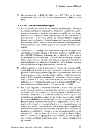 1   Objetivo y alcance del Manual




       20.   Por consiguiente, la I+D (definida por la UNESCO en términos
             equivalentes a los de la OCDE) debe distinguirse de la STET y de los
             SCT.

      1.5.3. La I+D y la innovación tecnológica
      21. Las actividades de innovación tecnológica son el conjunto de etapas
            científicas, tecnológicas, organizativas, financieras y comerciales, inclu-
            yendo las inversiones en nuevos conocimientos, que llevan o que inten-
            tan llevar a la implementación de productos y de procesos nuevos o
            mejorados. La I+D no es más que una de estas actividades y puede ser
            llevada a cabo en diferentes fases del proceso de innovación, siendo uti-
            lizada no sólo como la fuente de ideas creadoras sino también para resol-
            ver los problemas que pueden surgir en cualquier fase hasta su culmi-
            nación.
       22. Además de la I+D, en el proceso de innovación se pueden distinguir otras
           actividades innovadoras. Según la definición que figura en el Manual de
           Oslo (OCDE, 1997a) estas actividades son “la adquisición de tecnología
           no incorporada y de “know-how”, la adquisición de tecnología incorpo-
           rada, la puesta a punto de las herramientas y la ingeniería industrial, el
           diseño industrial, otra adquisición de capital, el inicio de la fabricación y
           la comercialización de productos nuevos y mejorados”.
       23. Además, cuando se trata de innovaciones basadas en programas públi-
           cos de I+D, puede haber una etapa importante de demostración en el
           proceso. “Una demostración es un proyecto que implica una innovación
           operativa, que se pone en marcha a gran escala en condiciones realistas
           para: i) definir una política nacional y ii) promover el uso de la innova-
           ción” (Glennan et al., 1978). Conviene señalar que los datos recogidos y
           publicados por la Agencia Internacional de la Energía de la OCDE abar-
           can la investigación, el desarrollo y la demostración (I+D+D).
       24. Por lo que respecta a la medición de la I+D, la mayor fuente de error
           se debe probablemente a la dificultad de fijar con precisión la línea
           de demarcación entre desarrollo experimental y actividades afines,
           necesarias para innovar. Los errores cometidos a este respecto son
           especialmente importantes, pues si bien muchas innovaciones pueden
           precisar una I+D costosa, los costes de preparar la innovación para la
           producción son a menudo más elevados. Los apartados 2.3.4 y 2.4.1 del
           capítulo 2 exponen los principios básicos y las convenciones que se
           aplican para resolver estos problemas y facilitan ejemplos. Proporcionan
           también nuevos principios básicos sobre la frontera entre desarrollo de
           programas informáticos y proyectos a gran escala, principalmente en
           defensa. En el anexo 10 se ofrecen los principios básicos aplica-
           bles al tratamiento de proyectos a gran escala y se dan ejemplos
           que permiten establecer la distinción entre I+D y desarrollo previo a la
           producción.


Manual de Frascati 2002- ISBN 84-688-2888-2 - © OCDE 2003                                 17
 