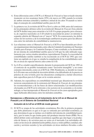Anexo 3




 6. Estas diferencias entre el SCN y el Manual de Frascati se han revisado sistemá-
    ticamente en tres ocasiones: hacia 1970 y de nuevo en 1990, cuando la revisión
    de ambos sistemas coincidió y también a mitad de los años 70 cuando se intro-
    dujo el concepto de contabilidad satélite para la I+D.
 7. La primera vez, la revisión del SCN se llevó a cabo en 1968, antes del comienzo
    de los principales debates sobre la revisión del Manual de Frascati. Esta edición
    del SCN dedicó muy poca atención a la I+D. Un grupo pequeño, pero elocuen-
    te, de expertos nacionales en I+D señaló la necesidad de poner en sintonía la
    segunda edición del Manual con el “nuevo” SCN. En consecuencia, las defini-
    ciones de los sectores y de la terminología cambiaron un poco, pero las diferen-
    cias entre los métodos de contabilidad se mantuvieron.
 8. Las relaciones entre el Manual de Frascati y el SCN se han discutido por diver-
    sas organizaciones internacionales, entre ellas la Comisión Económica de Naciones
    Unidas para Europa y la Comisión Europea. Como resultado, se ha desarrolla-
    do un sistema de contabilidad satélite para la I+D que ha sido utilizado regu-
    larmente por varios estados miembros, especialmente Francia. La necesidad de
    contabilidades satélite también se ha reconocido en el SCN de 1993, que con-
    tiene un capítulo en el que se estudia la compilación de las contabilidades saté-
    lite en áreas de especial interés, tales como la I+D.
 9. La I+D se estudió específicamente durante la preparación del SCN de 1993 en
    el contexto de su posible tratamiento como “inversión intangible” y no como
    consumo intermedio, como en el SCN de 1968. Finalmente, se decidió no tratar
    la I+D como una actividad de inversión debido a las dificultades de la puesta en
    práctica de esta revisión, pero las discusiones condujeron a incluir directrices
    más específicas para la I+D que en la versión anterior.
10. Además, los especialistas en contabilidad nacional que discutieron la revisión
    tuvieron conocimiento de la existencia del Manual de Frascati, de sus principa-
    les recomendaciones y de las bases de datos relacionadas. Las modificaciones
    efectuadas en el SCN en lo referente a los sectores de la economía y a la termi-
    nología, se han incorporado al Manual de Frascati en los casos apropiados, pero
    sigue habiendo diferencias entre los métodos contables.

Semejanzas y diferencias en el tratamiento de la I+D en el Manual de
Frascati y en el Sistema de Contabilidad Nacional
      Inclusión de la I+D en el SCN de modo general

11. El SCN se ocupa de las actividades económicas. Por ello, la primera pregunta
    que debe plantearse es qué es lo que se entiende por actividad económica, ya
    que determina lo que se incluye en el ámbito del sistema de contabilidad nacio-
    nal y, por lo tanto, lo que forma parte del producto interior bruto (PIB). No es
    difícil definir como actividades económicas aquéllas que dan lugar a la produc-
    ción de bienes y de servicios para su venta en el mercado. Las actividades ofi-
    ciales en las áreas de administración pública, leyes y orden público, sanidad, edu-
    cación y servicios sociales (y las actividades en áreas similares llevadas a cabo


188                               Manual de Frascati 2002- ISBN 84-688-2888-2 - © OCDE 2003
 
