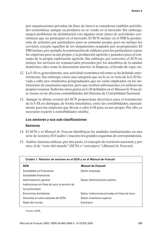 Anexo 3




    por organizaciones privadas sin fines de lucro) se consideran también activida-
    des económicas, aunque su producto no se venda en el mercado. Sin embargo,
    surgen problemas de delimitación con algunas otras clases de actividades eco-
    nómicas que no participan en el mercado. El SCN incluye en el PIB la produc-
    ción de artículos por particulares para su consumo propio, pero no incluye los
    servicios, excepto aquéllos de los alojamientos ocupados por su propietario. El
    PIB incluye, por ejemplo, la construcción de edificios para los particulares o para
    las empresas para su uso propio, y la producción agrícola y ganadera para el con-
    sumo de la propia explotación agrícola. Sin embargo, por convenio, el SCN no
    incluye los servicios no remunerados prestados por los miembros de la unidad
    doméstica, tales como la decoración interior, la limpieza, el lavado de ropa, etc.
12. La I+D es, generalmente, una actividad económica tal como se ha definido ante-
    riormente. Sin embargo, existe una categoría que no lo es: se trata de la I+D lle-
    vada a cabo por estudiantes postgraduados que no están empleados en las ins-
    tituciones de enseñanza superior, pero que reciben subvenciones y/o utilizan sus
    propios recursos.Todos los otros gastos en I+D definidos en el Manual de Frascati,
    se tratan en las diversas contabilidades del Sistema de Contabilidad Nacional.
13. Aunque la última versión del SCN proporciona directrices para el tratamiento
    de la I+D, no distingue, de forma sistemática, entre las contabilidades, especial-
    mente para las empresas que llevan a cabo I+D para su uso propio. Por ello, es
    necesario recurrir a contabilidades satélite.

    Los sectores y sus sub-clasificaciones
    Sectores
14. El SCN y el Manual de Frascati distribuyen las unidades institucionales en una
    serie de sectores. El Cuadro 1 muestra los grandes esquemas de correspondencia.
15. Ambos sistemas utilizan, por una parte, el concepto de territorio nacional, y por
    otra, el de “resto del mundo” (SCN) o “extranjero” (Manual de Frascati).


    Cuadro 1. Relación de sectores en el SCN y en el Manual de Frascati

  SCN                                               Manual de Frascati
  Sociedades no financieras                         Sector empresas
  Sociedades financieras
  Administración general                            Sector Administración pública
  Instituciones sin fines de lucro al servicio de
  los particulares
  Economías domésticas                              Sector instituciones privadas sin fines de lucro
  (Incluidos en otros sectores del SCN)             Sector enseñanza superior
  Resto del mundo                                   Extranjero


    Fuente: OCDE.




Manual de Frascati 2002- ISBN 84-688-2888-2 - © OCDE 2003                                              189
 