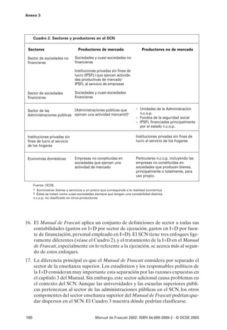 Anexo 3




      Cuadro 2. Sectores y productores en el SCN

 Sectores                           Productores de mercado                   Productores no de mercado

 Sector de sociedades no          Sociedades y cuasi-sociedades no
 financieras                      financieras

                                  Instituciones privadas sin fines de
                                  lucro (IPSFL) que ejercen activida-
                                  des productivas de mercado1
                                  IPSFL al servicio de empresas

 Sector de sociedades             Sociedades y cuasi-sociedades
 financieras                      financieras


 Sector de las             [Administraciones públicas que                – Unidades de la Administración
 Administraciones públicas ejercen una actividad mercantil]2               n.c.o.p.
                                                                         – Fondos de la seguridad social
                                                                         – IPSFL financiadas principalmente
                                                                           por el estado n.c.o.p.

 Instituciones privadas sin                                              Instituciones privadas sin fines de
 fines de lucro al servicio                                              lucro al servicio de los hogares
 de los hogares


 Economías domésticas             Empresas no constituidas en            Particulares n.c.o.p. incluyendo las
                                  sociedades que ejercen una             empresas no constituidas en
                                  actividad de mercado                   sociedades que producen bienes,
                                                                         principalmente o totalmente, para
                                                                         uso propio.

      Fuente: OCDE.
      1 Suministran bienes y servicios a un precio que corresponde a la realidad económica
      2 Éstas se tratan como cuasi-sociedades siempre que tengan una contabilidad distinta.
      n.c.o.p. no clasificado en otros productores




16. El Manual de Frascati aplica un conjunto de definiciones de sector a todas sus
    contabilidades (gastos en I+D por sector de ejecución, gastos en I+D por fuen-
    te de financiación, personal empleado en I+D). El SCN tiene tres enfoques lige-
    ramente diferentes (véase el Cuadro 2), y el tratamiento de la I+D en el Manual
    de Frascati, especialmente en lo referente a la ejecución, se acerca más al segun-
    do de estos enfoques.
17. La diferencia principal es que el Manual de Frascati considera por separado el
    sector de la enseñanza superior. Los estadísticos y los responsables políticos de
    la I+D consideran muy importante esta separación por las razones expuestas en
    el capítulo 3 del Manual. Sin embargo, este sector adicional causa problemas en
    el contexto del SCN. Aunque las universidades y las escuelas superiores públi-
    cas pertenezcan al sector de las administraciones públicas en el SCN, los otros
    componentes del sector enseñanza superior del Manual de Frascati podrían que-
    dar dispersos en el SCN. El Cuadro 3 muestra dónde podrían clasificarse.


190                                             Manual de Frascati 2002- ISBN 84-688-2888-2 - © OCDE 2003
 