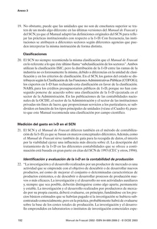 Anexo 3




19. No obstante, puede que las unidades que no son de enseñanza superior se tra-
    ten de un modo algo diferente en las últimas versiones del Manual de Frascati y
    del SCN, ya que el Manual adaptó las definiciones originales del SCN para refle-
    jar las prácticas institucionales con respecto a la I+D. Con frecuencia, las insti-
    tuciones se atribuyen a diferentes sectores según diferentes agencias que pue-
    den interpretar la misma instrucción de forma distinta.

      Clasificaciones
20. El SCN no siempre recomienda la misma clasificación que el Manual de Frascati
    en lo referente a lo que éste último llama “subclasificación de los sectores”.Ambos
    utilizan la clasificación ISIC, pero la distribución de la I+D entre las ramas de la
    industria no es forzosamente la misma, debido a diferencias en la unidad de clasi-
    ficación y en los criterios de clasificación. En el SCN, los gastos del estado se dis-
    tribuyen según la Clasificación de las Funciones Administrativas Públicas (COFOG);
    los expertos en I+D han rechazado esta clasificación en favor de la clasificación.
    NABS, para los créditos presupuestarios públicos de I+D, porque no han con-
    seguido ponerse de acuerdo sobre una clasificación de la I+D ejecutada en el
    sector de la Administración. En las publicaciones de las contabilidades nacio-
    nales de la OCDE, el sector de la Administración y el sector de las instituciones
    privadas sin fines de lucro, que proporcionan servicios a los particulares, se sub-
    dividen en función de los tipos principales de unidades (véase el Cuadro 4), pues-
    to que este Manual recomienda una clasificación por campo científico.


Medición del gasto en I+D en el SCN
21. El SCN y el Manual de Frascati difieren también en el método de contabiliza-
    ción de la I+D, ya que se basan en marcos conceptuales diferentes.Además, como
    el Manual de Frascati sirve también de guía para la recogida de datos, el interés
    por la viabilidad ejerce una influencia más directa sobre él. La descripción del
    tratamiento de la I+D en las diferentes contabilidades que se ofrece a conti-
    nuación está basada en gran parte en citas del SCN de 1993 (CEC y otros, 1994).

    Identificación y evaluación de la I+D en la contabilidad de producción
22. “La investigación y el desarrollo realizados por un productor de mercado es una
    actividad que se emprende con el objetivo de descubrir o de desarrollar nuevos
    productos, así como de mejorar el conjunto o determinadas características de
    productos existentes, o de descubrir o desarrollar procesos de producción nue-
    vos o más eficaces. La investigación y el desarrollo no son actividades auxiliares
    y, siempre que sea posible, deberán distinguirse como algo aparte, permanente
    y estable. La investigación y el desarrollo realizados por productores de merca-
    do por su propia cuenta, deberá evaluarse, en principio, fundándose en los pre-
    cios básicos estimados que se habrían pagado si la investigación se hubiera sub-
    contratado comercialmente, pero en la práctica, probablemente habrá de evaluarse
    sobre la base de los costes totales de producción. La investigación y el desarro-
    llo emprendidos en laboratorios o institutos de investigación comerciales espe-


192                                 Manual de Frascati 2002- ISBN 84-688-2888-2 - © OCDE 2003
 