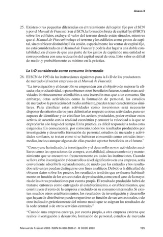 Anexo 3




25. Existen otras pequeñas diferencias en el tratamiento del capital fijo por el SCN
    y por el Manual de Frascati: i) en el SCN, la formación bruta de capital fijo (FBCF)
    sobre los edificios, excluye el valor del terreno donde están situados, mientras
    que el Manual de Frascati incluye el terreno y los edificios como gastos de capi-
    tal, sin establecer distinción; ii) la cesión, especialmente las ventas de capital fijo,
    no está considerada en el Manual de Frascati y podría dar lugar a una doble con-
    tabilidad, en el caso de que una parte de los gastos de capital de una entidad se
    correspondiera con una reducción del capital social de otra. Este valor es difícil
    de medir, y probablemente es mínimo en la práctica.

    La I+D considerada como consumo intermedio
26. El SCN de 1993 da las instrucciones siguientes para la I+D de los productores
    de mercado (el sector empresas en el Manual de Frascati):
    “La investigación y el desarrollo se emprenden con el objetivo de mejorar la efi-
    cacia o la productividad, o para obtener otros beneficios futuros, siendo estas acti-
    vidades intrínsecamente asimilables a una inversión mas que a un consumo. Sin
    embargo, otras actividades como la formación de personal, los estudios
    de mercado o la protección del medio ambiente, pueden tener características simi-
    lares. Para clasificar estas actividades como inversiones será necesario
    disponer de criterios claros para delimitarlas respecto a otras actividades, para ser
    capaces de identificar y de clasificar los activos producidos, poder evaluar estos
    activos de acuerdo con la realidad económica y conocer la velocidad a la que se
    depreciarán a lo largo del tiempo. En la práctica, es difícil responder a todas estas
    exigencias. En consecuencia, por convenio, todos los resultados producidos por
    investigación y desarrollo, formación de personal, estudios de mercado y activi-
    dades similares, se tratan como si se hubieran consumido como entradas inter-
    medias, incluso aunque algunas de ellas puedan aportar beneficios en el futuro.”
    “Como ya se ha indicado, la investigación y el desarrollo no son actividades auxi-
    liares como las operaciones de compra, contabilidad, almacenamiento y mante-
    nimiento que se encuentran frecuentemente en todas las instituciones. Cuando
    se lleva cabo investigación y desarrollo a nivel significativo en una empresa, sería
    conveniente adscribirla separadamente, de modo que las entradas y los resulta-
    dos relevantes puedan distinguirse con fines analíticos. Debido a la dificultad de
    obtener datos sobre los precios, los resultados tendrán que evaluarse habitual-
    mente en función de los costes totales de producción, como en el caso de la mayo-
    ría de las otras producciones por cuenta propia. El resultado producido habrá de
    tratarse entonces como entregado al establecimiento, o establecimientos, que
    constituyen el resto de la empresa e incluido en su consumo intermedio. Si exis-
    ten muchos otros establecimientos, los resultados de investigación y desarrollo
    que hayan de distribuirse pueden repartirse en función de sus costes totales, o de
    otro indicador, prácticamente del mismo modo que se asignan los resultados de
    la sede central o de otros servicios centrales.”
    “Cuando una empresa encarga, por cuenta propia, a otra empresa externa que
    realice investigación y desarrollo, formación de personal, estudios de mercado


Manual de Frascati 2002- ISBN 84-688-2888-2 - © OCDE 2003                               195
 