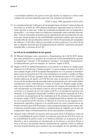 Anexo 3




      o actividades similares, los gastos en los que incurre la empresa se tratan como
      compras de servicios utilizados para fines de consumo intermedio.”
                                          (CEC y otros, 1994, apartados 6.163-6.165.)
27. La consideración del “software y de las grandes bases de datos” como un bien de
    inversión en el SCN de 1993, plantea problemas especiales para la I+D. En el
    texto anterior se dice que “todos los resultados producidos por investigación y
    desarrollo (...) se tratan como si se hubieran consumido como entradas interme-
    dias”. Esto se contradice, de hecho, por la capitalización de la producción de soft-
    ware por cuenta propia en las contabilidades nacionales, puesto que una parte
    considerable de esta producción consiste en I+D (I+D ejecutada por compañías
    de software e I+D sobre software ejecutado en otras empresas). Las cifras de las
    que se dispone muestran que la programación de software representa una parte
    considerable y creciente de la I+D.

      La I+D en la contabilidad de los gastos
28. El Manual distingue entre ejecutores y financiadores de I+D. El SCN distin-
    gue entre productores y usuarios de servicios de I+D (contabilidad de gastos).
    La unidad que “ejecuta” I+D también la “produce”. La unidad “financiadora”
    es habitualmente, pero no siempre, la “usuaria” según el SCN.
29. Según el SCN, la unidad financiadora es la usuaria si el dinero se emplea para
    financiar la I+D interna (“fondos propios”) o para comprar servicios de I+D a
    otra unidad. Según el SCN la unidad financiadora no es la usuaria si transfiere
    dinero para la ejecución de I+D a otra unidad pero no recibe a cambio un flujo
    de servicios de I+D, por ejemplo, todo tipo de donaciones para I+D y también
    formas indirectas de apoyo a la I+D. En este caso, el ejecutor es el usuario. En
    el caso de los productores de mercado, todas las donaciones, etc. del estado, deben
    considerarse como “subvenciones” (véase el Cuadro 5). Pueden surgir proble-
    mas con el contenido de I+D de los contratos de compra. En principio, la I+D
    está incorporada en el producto como lo está en otras compras de bienes o de
    servicios, y el usuario de la I+D, según el SCN, es el productor/ejecutor. No
    obstante, si el organismo financiador establece un contrato separado de I+D y
    se convierte en propietario de los resultados de I+D, entonces el financiador es
    el usuario según el SCN. Cuando una entidad financiadora distinta del estado
    no es la ejecutora (I+D externa), el Manual de Frascati no da ninguna reco-
    mendación específica respecto a la clasificación de estas transferencias de
    fondos, mientras que el SCN propone varias categorías (ingresos por ventas, sub-
    venciones, transferencias corrientes y transferencias de capital), con la idea de
    comprender mejor el funcionamiento de los mecanismos económicos.
30. Aunque toda I+D tiene un usuario, sólo una parte de la I+D aparece como tal
    en la contabilidad de gastos finales. La inmensa mayoría de la I+D se trata en
    la contabilidad de gastos como si se hubiera utilizado en el proceso de pro-
    ducción y así se encuentra ya incorporada en los bienes y servicios. Éstos, o
    bien se llevan a un período ulterior (formación de capital), o bien se utilizan
    sin más transformación para satisfacer las necesidades de los miembros indi-


196                                Manual de Frascati 2002- ISBN 84-688-2888-2 - © OCDE 2003
 