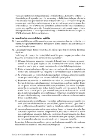 Anexo 3




    viduales o colectivos de la comunidad (consumo final). Ello cubre toda la I+D
    financiada por los productores de mercado y la I+D financiada por el estado
    y las instituciones privadas sin fines de lucro (IPSFL) al servicio de los parti-
    culares que contribuyen directamente a los servicios que proporcionan. Las
    actividades de sólo I+D tratadas como tales como consumo final en la tabla de
    gastos, son aquéllas que están financiadas como servicio colectivo por el esta-
    do (especialmente la investigación básica) y la I+D similar financiada por las
    IPSFL al servicio de los particulares.

La necesidad de contabilidades satélite
31. Las contabilidades satélite constituyen un mecanismo en fase de evolución cre-
    ciente para presentar materias particulares como anexos a las contabilidades
    nacionales principales.
32. Las características de las contabilidades satélite pueden describirse del modo
    siguiente:
    “A lo largo del tiempo, las contabilidades satélite para campos particulares han
    llegado a asociarse con las características siguientes”:
    1) Ofrecen datos para un campo completo de la actividad económica y propor-
       cionan un marco para organizar una información sobre dicho campo, más
       completa que la que se puede mostrar en las contabilidades principales.
    2) Están orientadas hacia un objetivo concreto en el que el criterio para la inclu-
       sión de una transacción o de su agente es su vinculación con el campo dado.
    3) Se articulan con las contabilidades principales y contienen al menos un indi-
       cador que también figura en las contabilidades principales.
    4) Presentan información de modo diferente al de las contabilidades principa-
       les: las definiciones, clasificaciones y convenciones contables pueden diferir
       de las que se utilizan en las contabilidades principales, con objeto de propor-
       cionar la presentación más útil de la información sobre un campo determi-
       nado. Puede ocurrir que lo que se considera gastos corrientes o de capital,
       pueda cambiar respecto a las contabilidades principales. Sin embargo, las defi-
       niciones, clasificaciones y convenciones contables deben ser coherentes den-
       tro de la contabilidad.
    5) A menudo contienen tablas que responden a algunas preguntas: ¿quién pro-
       duce y cuáles son los medios de producción? ¿quién financia? ¿qué resulta-
       dos se obtienen con los gastos, y quién se beneficia o utiliza este resultado?
    6) A menudo comprenden datos monetarios y físicos en forma integrada. Los
       datos físicos pueden referirse a la producción, tal como el número de perso-
       nas empleadas en un campo dado o las existencias de equipamiento. Los datos
       físicos pueden referirse también a los beneficiarios, por ejemplo, el número
       de personas afectadas por las actividades en el campo en cuestión.
    La ventaja de las cuentas satélite es que se puede obtener una visión alternativa de
    la economía sin alterar las contabilidades principales.”
                                                              (Carson y Grimm, 1991)


Manual de Frascati 2002- ISBN 84-688-2888-2 - © OCDE 2003                           197
 