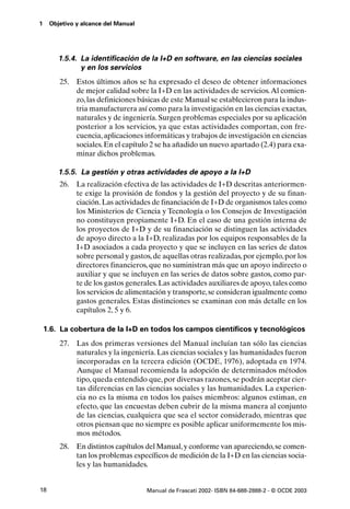 1    Objetivo y alcance del Manual




        1.5.4. La identificación de la I+D en software, en las ciencias sociales
               y en los servicios
        25. Estos últimos años se ha expresado el deseo de obtener informaciones
            de mejor calidad sobre la I+D en las actividades de servicios. Al comien-
            zo, las definiciones básicas de este Manual se establecieron para la indus-
            tria manufacturera así como para la investigación en las ciencias exactas,
            naturales y de ingeniería. Surgen problemas especiales por su aplicación
            posterior a los servicios, ya que estas actividades comportan, con fre-
            cuencia, aplicaciones informáticas y trabajos de investigación en ciencias
            sociales. En el capítulo 2 se ha añadido un nuevo apartado (2.4) para exa-
            minar dichos problemas.

        1.5.5. La gestión y otras actividades de apoyo a la I+D
        26. La realización efectiva de las actividades de I+D descritas anteriormen-
            te exige la provisión de fondos y la gestión del proyecto y de su finan-
            ciación. Las actividades de financiación de I+D de organismos tales como
            los Ministerios de Ciencia y Tecnología o los Consejos de Investigación
            no constituyen propiamente I+D. En el caso de una gestión interna de
            los proyectos de I+D y de su financiación se distinguen las actividades
            de apoyo directo a la I+D, realizadas por los equipos responsables de la
            I+D asociados a cada proyecto y que se incluyen en las series de datos
            sobre personal y gastos, de aquellas otras realizadas, por ejemplo, por los
            directores financieros, que no suministran más que un apoyo indirecto o
            auxiliar y que se incluyen en las series de datos sobre gastos, como par-
            te de los gastos generales. Las actividades auxiliares de apoyo, tales como
            los servicios de alimentación y transporte, se consideran igualmente como
            gastos generales. Estas distinciones se examinan con más detalle en los
            capítulos 2, 5 y 6.

    1.6. La cobertura de la I+D en todos los campos científicos y tecnológicos
        27.   Las dos primeras versiones del Manual incluían tan sólo las ciencias
              naturales y la ingeniería. Las ciencias sociales y las humanidades fueron
              incorporadas en la tercera edición (OCDE, 1976), adoptada en 1974.
              Aunque el Manual recomienda la adopción de determinados métodos
              tipo, queda entendido que, por diversas razones, se podrán aceptar cier-
              tas diferencias en las ciencias sociales y las humanidades. La experien-
              cia no es la misma en todos los países miembros: algunos estiman, en
              efecto, que las encuestas deben cubrir de la misma manera al conjunto
              de las ciencias, cualquiera que sea el sector considerado, mientras que
              otros piensan que no siempre es posible aplicar uniformemente los mis-
              mos métodos.
        28. En distintos capítulos del Manual, y conforme van apareciendo, se comen-
            tan los problemas específicos de medición de la I+D en las ciencias socia-
            les y las humanidades.


18                                   Manual de Frascati 2002- ISBN 84-688-2888-2 - © OCDE 2003
 