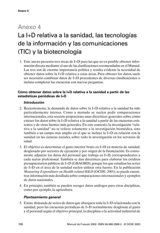 Anexo 4




Anexo 4
La I+D relativa a la sanidad, las tecnologías
de la información y las comunicaciones
(TIC) y la biotecnología
 1. Este anexo presenta tres áreas de I+D para las que no es posible obtener infor-
    mación directa mediante el uso de las clasificaciones recomendadas en el Manual.
    Las tres son de enorme importancia política y resulta evidente la necesidad de
    obtener datos sobre la I+D relativa a estas áreas. Para obtener los datos, suele
    ser necesario combinar datos de I+D procedentes de diversas clasificaciones o
    incluso completar las encuestas con nuevas preguntas.

Cómo obtener datos sobre la I+D relativa a la sanidad a partir de las
estadísticas periódicas de I+D
      Introducción
 2. Recientemente, la demanda de datos sobre la I+D relativa a la sanidad ha sido
    particularmente intensa. Como a menudo se suelen pedir comparaciones
    internacionales, esta sección proporciona unas directrices generales sobre cómo
    extraer los datos sobre la I+D relativa a la sanidad a partir de las encuestas exis-
    tentes y de otras fuentes más generales. En este contexto, la investigación “rela-
    tiva a la sanidad” no se refiere solamente a la investigación biomédica, sino
    también a un campo más amplio en el que se incluye la I+D en relación con la
    sanidad en las ciencias sociales, sobre todo la investigación en los servicios de
    salud.
 3. El objetivo es determinar el gasto interior bruto en I+D en materia de sanidad,
    desglosado por sectores de ejecución y por origen de la financiación. Es conve-
    niente adjuntar los datos del personal que trabaja en I+D, correspondientes a
    cada sector profesional. También se dan directrices para elaborar los créditos
    presupuestarios públicos de I+D (GBAORD), porque los que estudian las series
    de I+D en el área de la sanidad suelen utilizar esta fuente. En la publicación
    Measuring Expenditure on Health-related R&D (OCDE, 2001), se puede encon-
    trar información más detallada sobre comparaciones internacionales y ejemplos
    de datos nacionales.
 4. En principio, también se pueden recoger datos análogos para otras disciplinas,
    como por ejemplo, la agricultura.

      Planteamiento general
 5. Existe demanda de series de datos que abarquen toda la I+D relacionada con la
    sanidad, pero las encuestas periódicas de I+D normalmente desglosan el gasto
    y el personal según el objetivo principal, la disciplina o la actividad industrial de


198                                Manual de Frascati 2002- ISBN 84-688-2888-2 - © OCDE 2003
 