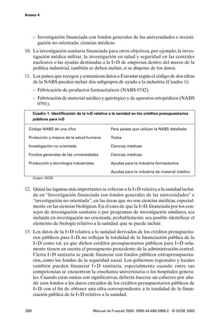 Anexo 4




      – Investigación financiada con fondos generales de las universidades e investi-
        gación no orientada: ciencias médicas.
10. La investigación sanitaria financiada para otros objetivos, por ejemplo, la inves-
    tigación médica militar, la investigación en salud y seguridad en las centrales
    nucleares o las ayudas destinadas a la I+D de empresas dentro del marco de la
    política industrial, también se deben incluir, si se dispone de los datos.
11. Los países que recogen y comunican datos a Eurostat según el código de dos cifras
    de la NABS pueden incluir dos subgrupos de ayuda a la industria (Cuadro 1):
      – Fabricación de productos farmacéuticos (NABS 0742).
      – Fabricación de material médico y quirúrgico y de aparatos ortopédicos (NABS
        0791).
      Cuadro 1. Identificación de la I+D relativa a la sanidad en los créditos presupuestarios
      públicos para I+D

  Código NABS de una cifra                        Para países que utilizan la NABS detallada

  Protección y mejora de la salud humana          Todos

  Investigación no orientada                      Ciencias médicas

  Fondos generales de las universidades           Ciencias médicas

  Producción y tecnología industriales            Ayudas para la industria farmacéutica

                                                  Ayudas para la industria de material médico
      Origen: OCDE.


12. Quizá las lagunas más importantes se refieran a la I+D relativa a la sanidad inclui-
    da en “Investigación financiada con fondos generales de las universidades” e
    “investigación no orientada”, en las áreas que no son ciencias médicas, especial-
    mente en las ciencias biológicas. En el caso de que la I+D, financiada por los con-
    sejos de investigación sanitaria o por programas de investigación similares, sea
    incluida en investigación no orientada, probablemente sea posible identificar el
    elemento de biología relativo a la sanidad, que se puede incluir.
13. Los datos de la I+D relativa a la sanidad derivados de los créditos presupuesta-
    rios públicos para I+D, no reflejan la totalidad de la financiación pública de la
    I+D como tal, ya que dichos créditos presupuestarios públicos para I+D sola-
    mente tienen en cuenta el presupuesto procedente de la administración central.
    Cierta I+D sanitaria se puede financiar con fondos públicos extrapresupuesta-
    rios, como los fondos de la seguridad social. Los gobiernos regionales y locales
    también pueden financiar I+D sanitaria, especialmente cuando entre sus
    competencias se encuentran la enseñanza universitaria o los hospitales genera-
    les. Cuando estas sumas son significativas, debería hacerse un esfuerzo por aña-
    dir esos fondos a los datos extraídos de los créditos presupuestarios públicos de
    I+D, con el fin de obtener una cifra correspondiente a la totalidad de la finan-
    ciación pública de la I+D relativa a la sanidad.


200                                     Manual de Frascati 2002- ISBN 84-688-2888-2 - © OCDE 2003
 