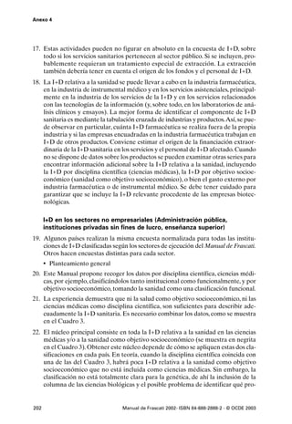 Anexo 4




17. Estas actividades pueden no figurar en absoluto en la encuesta de I+D, sobre
    todo si los servicios sanitarios pertenecen al sector público. Si se incluyen, pro-
    bablemente requieran un tratamiento especial de extracción. La extracción
    también debería tener en cuenta el origen de los fondos y el personal de I+D.
18. La I+D relativa a la sanidad se puede llevar a cabo en la industria farmacéutica,
    en la industria de instrumental médico y en los servicios asistenciales, principal-
    mente en la industria de los servicios de la I+D y en los servicios relacionados
    con las tecnologías de la información (y, sobre todo, en los laboratorios de aná-
    lisis clínicos y ensayos). La mejor forma de identificar el componente de I+D
    sanitaria es mediante la tabulación cruzada de industrias y productos.Así, se pue-
    de observar en particular, cuánta I+D farmacéutica se realiza fuera de la propia
    industria y si las empresas encuadradas en la industria farmacéutica trabajan en
    I+D de otros productos. Conviene estimar el origen de la financiación extraor-
    dinaria de la I+D sanitaria en los servicios y el personal de I+D afectado. Cuando
    no se dispone de datos sobre los productos se pueden examinar otras series para
    encontrar información adicional sobre la I+D relativa a la sanidad, incluyendo
    la I+D por disciplina científica (ciencias médicas), la I+D por objetivo socioe-
    conómico (sanidad como objetivo socioeconómico), o bien el gasto externo por
    industria farmacéutica o de instrumental médico. Se debe tener cuidado para
    garantizar que se incluye la I+D relevante procedente de las empresas biotec-
    nológicas.

      I+D en los sectores no empresariales (Administración pública,
      instituciones privadas sin fines de lucro, enseñanza superior)
19. Algunos países realizan la misma encuesta normalizada para todas las institu-
    ciones de I+D clasificadas según los sectores de ejecución del Manual de Frascati.
    Otros hacen encuestas distintas para cada sector.
      • Planteamiento general
20. Este Manual propone recoger los datos por disciplina científica, ciencias médi-
    cas, por ejemplo, clasificándolos tanto institucional como funcionalmente, y por
    objetivo socioeconómico, tomando la sanidad como una clasificación funcional.
21. La experiencia demuestra que ni la salud como objetivo socioeconómico, ni las
    ciencias médicas como disciplina científica, son suficientes para describir ade-
    cuadamente la I+D sanitaria. Es necesario combinar los datos, como se muestra
    en el Cuadro 3.
22. El núcleo principal consiste en toda la I+D relativa a la sanidad en las ciencias
    médicas y/o a la sanidad como objetivo socioeconómico (se muestra en negrita
    en el Cuadro 3). Obtener este núcleo depende de cómo se apliquen estas dos cla-
    sificaciones en cada país. En teoría, cuando la disciplina científica coincida con
    una de las del Cuadro 3, habrá poca I+D relativa a la sanidad como objetivo
    socioeconómico que no está incluida como ciencias médicas. Sin embargo, la
    clasificación no está totalmente clara para la genética, de ahí la inclusión de la
    columna de las ciencias biológicas y el posible problema de identificar qué pro-


202                                Manual de Frascati 2002- ISBN 84-688-2888-2 - © OCDE 2003
 