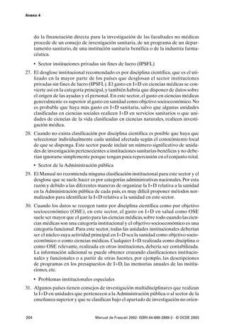 Anexo 4




      do la financiación directa para la investigación de las facultades no médicas
      procede de un consejo de investigación sanitaria, de un programa de un depar-
      tamento sanitario, de una institución sanitaria benéfica o de la industria farma-
      céutica.
      • Sector instituciones privadas sin fines de lucro (IPSFL)
27. El desglose institucional recomendado es por disciplina científica, que es el uti-
    lizado en la mayor parte de los países que desglosan el sector instituciones
    privadas sin fines de lucro (IPSFL). El gasto en I+D en ciencias médicas se con-
    vierte así en la categoría principal, y también habría que disponer de datos sobre
    el origen de las ayudas y el personal. En este sector, el gasto en ciencias médicas
    generalmente es superior al gasto en sanidad como objetivo socioeconómico. No
    es probable que haya más gasto en I+D sanitaria, salvo que algunas unidades
    clasificadas en ciencias sociales realicen I+D en servicios sanitarios o que uni-
    dades de ciencias de la vida clasificadas en ciencias naturales, realicen investi-
    gación médica.
28. Cuando no exista clasificación por disciplina científica es posible que haya que
    seleccionar individualmente cada unidad afectada según el conocimiento local
    de que se disponga. Este sector puede incluir un número significativo de unida-
    des de investigación pertenecientes a instituciones sanitarias benéficas y no debe-
    rían ignorarse simplemente porque tengan poca repercusión en el conjunto total.
      • Sector de la Administración pública
29. El Manual no recomienda ninguna clasificación institucional para este sector y el
    desglose que se suele hacer es por categorías administrativas nacionales. Por esta
    razón y debido a las diferentes maneras de organizar la I+D relativa a la sanidad
    en la Administración pública de cada país, es muy difícil proponer métodos nor-
    malizados para identificar la I+D relativa a la sanidad en este sector.
30. Cuando los datos se recogen tanto por disciplina científica como por objetivo
    socioeconómico (OSE), en este sector, el gasto en I+D en salud como OSE
    suele ser mayor que el gasto para las ciencias médicas, sobre todo cuando las cien-
    cias médicas son una categoría institucional y el objetivo socioeconómico es una
    categoría funcional. Para este sector, todas las unidades institucionales deberían
    ser el núcleo cuya actividad principal en I+D sea la sanidad como objetivo socio-
    económico o como ciencias médicas. Cualquier I+D realizada como disciplina o
    como OSE relevante, realizada en otras instituciones, debería ser contabilizada.
    La información adicional se puede obtener cruzando clasificaciones institucio-
    nales y funcionales o a partir de otras fuentes, por ejemplo, las descripciones
    de programas en los presupuestos de I+D, las memorias anuales de las institu-
    ciones, etc.
      • Problemas institucionales especiales
31. Algunos países tienen consejos de investigación multidisciplinares que realizan
    la I+D en unidades que pertenecen a la Administración pública o al sector de la
    enseñanza superior y que se clasifican bajo el apartado de investigación no orien-


204                                 Manual de Frascati 2002- ISBN 84-688-2888-2 - © OCDE 2003
 