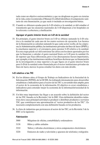 Anexo 4




    tada como un objetivo socioeconómico y que no desglosan su gasto en ciencias
    de la vida, como recomienda el Manual. Es difícil identificar el componente sani-
    tario de esta financiación, ya que suele ir incluida en investigación básica.
32. Cuando se obtienen ayudas para la I+D relativa a la sanidad, es útil estudiar el
    tratamiento que las encuestas nacionales de I+D dispensan a los hospitales en
    lo referente a cobertura y clasificación.

    Agregar el gasto interior bruto en I+D de la sanidad
33. En principio, el gasto interior bruto en I+D se obtiene sumando la I+D rela-
    tiva a la sanidad de cada uno de los cuatro sectores de ejecución. Las fuentes
    de la financiación se calculan sumando lo que cada sector recibe, de las empre-
    sas, la Administración pública, las instituciones privadas sin fines de lucro (IPSFL),
    la enseñanza superior y el extranjero, para ejecutar I+D relativa a la sanidad.
    En esta etapa puede ser útil contrastar las cifras con los datos aportados por los
    que la financian y calcular el gasto nacional bruto en I+D para la sanidad. Es
    de suponer que haya diferencias, pero si las discrepancias fuesen importantes,
    por ejemplo, si las instituciones médicas benéficas declaran que su financiación
    de la investigación es muy superior a la que figura en el gasto interior bruto
    para I+D de la sanidad como financiada por el sector instituciones privadas sin
    fines de lucro, merece la pena estudiar los datos con más detalle.

I+D relativa a las TIC

34. En los últimos años, el Grupo de Trabajo en Indicadores de la Sociedad de la
    Información (WPIIS), de la OCDE, ha trabajado intensamente para desarrollar
    estadísticas e indicadores para el sector de las TIC o, en sentido más amplio, para
    el sector de la economía de la información. El objetivo es crear estadísticas e
    indicadores para entender mejor la economía de la información/sociedad de la
    información.

35. Un hito muy importante fue llegar a un acuerdo sobre la definición del sector
    de las TIC, basada en la Revisión 3 de la ISIC. Esta definición identifica indus-
    trias clave cuya principal actividad es producir o distribuir productos o servicios
    TIC, que constituyen una aproximación al “sector productivo de las TIC”. Es
    necesario complementarla con una definición basada en los productos.

36. La lista de industrias que pertenecen al sector de las TIC, en la Revisión 3 de la
    ISIC es la siguiente:

    Fabricación
    3000          Máquinas de oficina, contabilidad y ordenadores
    3130          Hilos y cables aislados
    3210          Tubos y válvulas electrónicas y otros componentes electrónicos
    3220          Emisores de radio y televisión y aparatos de telefonía y telégrafos


Manual de Frascati 2002- ISBN 84-688-2888-2 - © OCDE 2003                             205
 