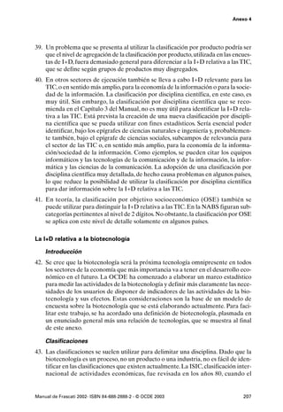 Anexo 4




39. Un problema que se presenta al utilizar la clasificación por producto podría ser
    que el nivel de agregación de la clasificación por producto, utilizada en las encues-
    tas de I+D, fuera demasiado general para diferenciar a la I+D relativa a las TIC,
    que se define según grupos de productos muy disgregados.
40. En otros sectores de ejecución también se lleva a cabo I+D relevante para las
    TIC, o en sentido más amplio, para la economía de la información o para la socie-
    dad de la información. La clasificación por disciplina científica, en este caso, es
    muy útil. Sin embargo, la clasificación por disciplina científica que se reco-
    mienda en el Capítulo 3 del Manual, no es muy útil para identificar la I+D rela-
    tiva a las TIC. Está prevista la creación de una nueva clasificación por discipli-
    na científica que se pueda utilizar con fines estadísticos. Sería esencial poder
    identificar, bajo los epígrafes de ciencias naturales e ingeniería y, probablemen-
    te también, bajo el epígrafe de ciencias sociales, subcampos de relevancia para
    el sector de las TIC o, en sentido más amplio, para la economía de la informa-
    ción/sociedad de la información. Como ejemplos, se pueden citar los equipos
    informáticos y las tecnologías de la comunicación y de la información, la infor-
    mática y las ciencias de la comunicación. La adopción de una clasificación por
    disciplina científica muy detallada, de hecho causa problemas en algunos países,
    lo que reduce la posibilidad de utilizar la clasificación por disciplina científica
    para dar información sobre la I+D relativa a las TIC.
41. En teoría, la clasificación por objetivo socioeconómico (OSE) también se
    puede utilizar para distinguir la I+D relativa a las TIC. En la NABS figuran sub-
    categorías pertinentes al nivel de 2 dígitos. No obstante, la clasificación por OSE
    se aplica con este nivel de detalle solamente en algunos países.

La I+D relativa a la biotecnología

    Introducción
42. Se cree que la biotecnología será la próxima tecnología omnipresente en todos
    los sectores de la economía que más importancia va a tener en el desarrollo eco-
    nómico en el futuro. La OCDE ha comenzado a elaborar un marco estadístico
    para medir las actividades de la biotecnología y definir más claramente las nece-
    sidades de los usuarios de disponer de indicadores de las actividades de la bio-
    tecnología y sus efectos. Estas consideraciones son la base de un modelo de
    encuesta sobre la biotecnología que se está elaborando actualmente. Para faci-
    litar este trabajo, se ha acordado una definición de biotecnología, plasmada en
    un enunciado general más una relación de tecnologías, que se muestra al final
    de este anexo.

    Clasificaciones
43. Las clasificaciones se suelen utilizar para delimitar una disciplina. Dado que la
    biotecnología es un proceso, no un producto o una industria, no es fácil de iden-
    tificar en las clasificaciones que existen actualmente. La ISIC, clasificación inter-
    nacional de actividades económicas, fue revisada en los años 80, cuando el


Manual de Frascati 2002- ISBN 84-688-2888-2 - © OCDE 2003                            207
 