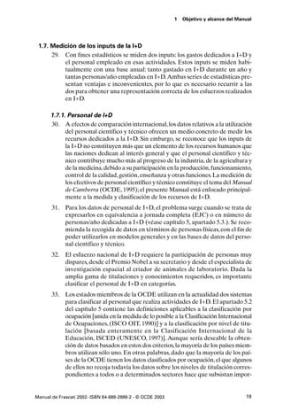 1   Objetivo y alcance del Manual




 1.7. Medición de los inputs de la I+D
      29. Con fines estadísticos se miden dos inputs: los gastos dedicados a I+D y
          el personal empleado en esas actividades. Estos inputs se miden habi-
          tualmente con una base anual: tanto gastado en I+D durante un año y
          tantas personas/año empleadas en I+D.Ambas series de estadísticas pre-
          sentan ventajas e inconvenientes, por lo que es necesario recurrir a las
          dos para obtener una representación correcta de los esfuerzos realizados
          en I+D.

      1.7.1. Personal de I+D
      30. A efectos de comparación internacional, los datos relativos a la utilización
            del personal científico y técnico ofrecen un medio concreto de medir los
            recursos dedicados a la I+D. Sin embargo, se reconoce que los inputs de
            la I+D no constituyen más que un elemento de los recursos humanos que
            las naciones dedican al interés general y que el personal científico y téc-
            nico contribuye mucho más al progreso de la industria, de la agricultura y
            de la medicina, debido a su participación en la producción, funcionamiento,
            control de la calidad, gestión, enseñanza y otras funciones. La medición de
            los efectivos de personal científico y técnico constituye el tema del Manual
            de Camberra (OCDE, 1995); el presente Manual está enfocado principal-
            mente a la medida y clasificación de los recursos de I+D.
       31. Para los datos de personal de I+D, el problema surge cuando se trata de
           expresarlos en equivalencia a jornada completa (EJC) o en número de
           personas/año dedicadas a I+D (véase capítulo 5, apartado 5.3.). Se reco-
           mienda la recogida de datos en términos de personas físicas, con el fin de
           poder utilizarlos en modelos generales y en las bases de datos del perso-
           nal científico y técnico.
       32. El esfuerzo nacional de I+D requiere la participación de personas muy
           dispares, desde el Premio Nobel a su secretario y desde el especialista de
           investigación espacial al criador de animales de laboratorio. Dada la
           amplia gama de titulaciones y conocimientos requeridos, es importante
           clasificar el personal de I+D en categorías.
       33. Los estados miembros de la OCDE utilizan en la actualidad dos sistemas
           para clasificar al personal que realiza actividades de I+D. El apartado 5.2
           del capítulo 5 contiene las definiciones aplicables a la clasificación por
           ocupación [unida en la medida de lo posible a la Clasificación Internacional
           de Ocupaciones, (ISCO OIT, 1990)] y a la clasificación por nivel de titu-
           lación [basada enteramente en la Clasificación Internacional de la
           Educación, ISCED (UNESCO, 1997)]. Aunque sería deseable la obten-
           ción de datos basados en estos dos criterios, la mayoría de los países miem-
           bros utilizan sólo uno. En otras palabras, dado que la mayoría de los paí-
           ses de la OCDE tienen los datos clasificados por ocupación, el que algunos
           de ellos no recoja todavía los datos sobre los niveles de titulación corres-
           pondientes a todos o a determinados sectores hace que subsistan impor-


Manual de Frascati 2002- ISBN 84-688-2888-2 - © OCDE 2003                                 19
 