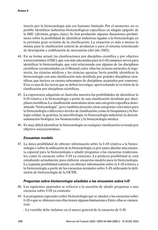 Anexo 4




      interés por la biotecnología aún era bastante limitado. Por el momento, no es
      posible identificar industrias biotecnológicas específicas en ningún epígrafe de
      la ISIC (división, grupo, clase). Se han producido algunas discusiones prelimi-
      nares sobre la posibilidad de identificar industrias ligadas a la biotecnología en
      la próxima gran revisión de la clasificación. La situación es más o menos la
      misma para la clasificación central de productos y para el sistema armonizado
      de descripción y codificación de mercancías (del año 2002).
44. En su forma actual, las clasificaciones por disciplina científica y por objetivo
    socioeconómico (OSE), que son más adecuadas para la I+D, tampoco sirven para
    identificar la biotecnología, que está relacionada con algunas de las disciplinas
    científicas recomendadas en el Manual, entre ellas las ciencias naturales, la inge-
    niería, las ciencias médicas y las ciencias agrarias. Sería posible identificar la
    biotecnología con una clasificación más detallada por grandes disciplinas cien-
    tíficas, que tuviera en cuenta subcampos de disciplinas aceptados por consenso.
    Esta es una de las tareas que se deben investigar, aprovechando la revisión de la
    clasificación por disciplinas científicas.
45. La experiencia adquirida en Australia muestra las posibilidades de identificar la
    I+D relativa a la biotecnología a partir de una clasificación detallada por disci-
    plinas científicas. La clasificación australiana tiene una categoría específica deno-
    minada “biotecnología”, pero también presenta otras categorías relevantes para
    la biotecnología a diferentes niveles de clasificación, como la bioquímica y la bio-
    logía celular, la genética, la microbiología, la biotecnología industrial, la descon-
    taminación biológica, los biomateriales y la biotecnología médica.
46. Es muy difícil identificar la biotecnología en cualquier clasificación revisada por
    objetivo socioeconómico.

      Encuestas modelo
47. La única posibilidad de obtener información sobre la I+D relativa a la biotec-
    nología o sobre la utilización de la biotecnología es, por tanto, diseñar una encues-
    ta especial para la biotecnología o añadir preguntas a las encuestas tradiciona-
    les, como la encuesta sobre I+D ya existente. La primera posibilidad se está
    estudiando actualmente para elaborar encuestas modelo para la biotecnología.
    La segunda posibilidad consiste en obtener información sobre la I+D relativa a
    la biotecnología a partir de las encuestas normales sobre I+D, utilizando la defi-
    nición de biotecnología de la OCDE.

      Preguntas sobre biotecnología añadidas a las encuestas sobre I+D
48. Los siguientes apartados se refieren a la cuestión de añadir preguntas a una
    encuesta sobre I+D ya existente.
49. Las preguntas especiales sobre biotecnología que se añaden a las encuestas sobre
    I+D o que se obtienen con ellas tienen algunas limitaciones. Entre ellas se encuen-
    tran:
      - La variable debe incluirse en el marco general de la encuesta de I+D.


208                                 Manual de Frascati 2002- ISBN 84-688-2888-2 - © OCDE 2003
 
