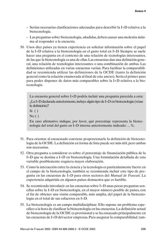 Anexo 4




    – Serían necesarias clasificaciones adecuadas para describir la I+D relativa a la
      biotecnología.
    – Las preguntas sobre biotecnología, añadidas, deben causar una molestia míni-
      ma al responder a la encuesta.
50. Unos diez países ya tienen experiencia en solicitar información sobre el papel
    de la I+D relativa a la biotecnología en el gasto total en I+D. Siempre se suele
    hacer una pregunta en el contexto de una relación de tecnologías interesantes,
    de las que la biotecnología es una de ellas. Las encuestas dan una definición gene-
    ral, una relación de tecnologías interesantes o una combinación de ambas. Las
    definiciones utilizadas en varias encuestas varían. Para facilitar la comparabili-
    dad se recomienda utilizar las definiciones de la OCDE (tanto la definición
    general como la relación enumerada al final de este anexo). Sería el primer paso
    para poder disponer de datos más comparables sobre la I+D relativa a la bio-
    tecnología.


       La encuesta general sobre I+D podría incluir una pregunta parecida a esta:
       ¿La I+D declarada anteriormente,incluye algún tipo de I+D en biotecnología (véase
       la definición)?
       Si ( )
       No ( )
       En caso afirmativo indique, por favor, qué porcentaje representa la biotec-
       nología del total del gasto en I+D interna anteriormente indicado: …%.


51. Para orientar al encuestado conviene proporcionarle la definición de biotecno-
    logía de la OCDE. La definición en forma de lista puede ser más útil, pero ambas
    son necesarias.
52. Otra pregunta a considerar es sobre el porcentaje de financiación pública de la
    I+D que se destina a I+D en biotecnología. Una formulación detallada de esta
    variable posiblemente requiera mayor elaboración.
53. Como la interacción entre la ciencia y la tecnología es particularmente fuerte en
    el campo de la biotecnología, también se recomienda incluir este tipo de pre-
    gunta en las encuestas de I+D para otros sectores del Manual de Frascati. La
    experiencia adquirida en algunos países demuestra que es factible.
54. Se recomienda introducir en las encuestas sobre I+D unas pocas preguntas sen-
    cillas sobre la I+D en biotecnología, en el mayor número posible de países, con
    el fin de obtener una visión comparable, más amplia, del papel de la biotecno-
    logía en el total de sus esfuerzos en I+D.
55. La biotecnología es un campo multidisciplinar. Ello supone un problema espe-
    cífico a la hora de clasificar la biotecnología en las encuestas. La definición actual
    de biotecnología de la OCDE es provisional y se ha ensayado principalmente en
    las encuestas de I+D del sector empresas. Para asegurar la comparabilidad, tam-


Manual de Frascati 2002- ISBN 84-688-2888-2 - © OCDE 2003                             209
 