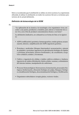 Anexo 4




      bién se recomienda que la definición se utilice en otros sectores. La experiencia
      obtenida al utilizar la definición en todos los sectores llevará a revisiones pos-
      teriores de la actual definición.

      Definición de biotecnología de la OCDE

56.
          “La aplicación de la ciencia y la tecnología a los organismos vivos, así
          como a sus partes, productos y modelos, para alterar el material vivo o
          no vivo, con el fin de producir conocimientos, bienes y servicios”
          La definición (indicativa, no exhaustiva) en forma de lista es la siguien-
          te:

          • ADN (codificación): genómica, farmacogenética, sondas génicas, secuen-
             ciación, síntesis y amplificación del ADN, ingeniería genética.

          • Proteínas y moléculas: (bloques funcionales): secuenciación y síntesis
             de péptidos y proteínas, ingeniería de glicolización biológica de lípidos
             y proteínas, proteómica, factores hormonales y de crecimiento, recep-
             tores celulares, señales y feromonas.

          • Cultivo e ingeniería de células y tejidos: cultivos celulares y tisulares,
             ingeniería de tejidos, hibridación, fusión celular, vacunas y estimulantes
             del sistema inmune, manipulación de embriones.

          • Procesos biotecnológicos: biorreactores, fermentación, procesados bio-
             lógicos, biolixiviación, obtención biológica de pulpa, blanqueo biológi-
             co, desulfuración biológica, descontaminación biológica y biofiltración.

          • Organismos subcelulares: terapia génica, vectores virales.




210                                 Manual de Frascati 2002- ISBN 84-688-2888-2 - © OCDE 2003
 