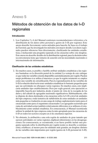 Anexo 5




Anexo 5
Métodos de obtención de los datos de I+D
regionales
Introducción

 1. Los Capítulos 5 y 6 del Manual contienen recomendaciones referentes a la
    distribución de los datos sobre personal y gastos de I+D, por regiones. Este
    anexo describe brevemente varios métodos para hacerlo. Se basa en el trabajo
    de Eurostat, que ha investigado los métodos con mayor detalle. Los datos regio-
    nales pueden obtenerse bien directamente, clasificando las unidades estadís-
    ticas, o incluyendo una pregunta separada en las encuestas sobre este desglose.
    Este anexo no describe detalles de la distribución regional, pues la decisión sobre
    su conveniencia tiene que tomarse de acuerdo con las necesidades nacionales o
    internacionales de información.

Clasificación de las unidades estadísticas

 2. En muchos casos, es posible y factible atribuir unidades estadísticas a las regio-
    nes basándose en la dirección postal de la entidad. La ventaja de este enfoque
    es que todas las variables estarán disponibles automáticamente por región. Pueden
    surgir problemas si se utiliza el muestreo, ya que la región raramente se emplea
    como una variable de estratificación. Para la regionalización de las variables de
    I+D, la solución ideal sería tener unidades estadísticas lo bastante pequeñas para
    que sus actividades no abarquen varias regiones. En muchos casos, esto impli-
    caría unidades tipo establecimiento. Pero por regla general, esta operación es
    imposible hacerla por industria, desde el punto de vista de la recogida de los
    datos y del cálculo de agregados nacionales significativos. Habitualmente, sólo
    se dispone de datos destinados a las encuestas sobre la I+D a nivel de unidades
    del tipo empresa y toda tentativa de subdivisión de estas unidades en unidades
    más pequeñas se traduciría en una carga de trabajo suplementario tanto para el
    encuestado como para el organismo encuestador. Los agregados sectoriales por
    rama de actividad serían también relativamente diferentes si se utilizara el esta-
    blecimiento como unidad estadística. En consecuencia, el Manual recomienda
    utilizar la unidad de tipo empresa como la más apropiada para las encuestas de
    I+D en todos los sectores excepto en el de enseñanza superior.
 3. No obstante, la atribución a una sola región de unidades de gran tamaño que
    ejercen actividades en varias regiones, implicará distorsiones en las desagrega-
    ciones. En consecuencia, se recomienda, si no fuese posible incluir una pre-
    gunta separada sobre la distribución por región (como se describe a continua-
    ción), establecer, al menos para las unidades más grandes, un desglose distinto
    de las variables más importantes por región (gastos de I+D, personal de I+D).


Manual de Frascati 2002- ISBN 84-688-2888-2 - © OCDE 2003                          211
 