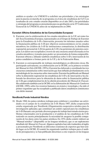 Anexo 6




    análisis es ayudar a la UNESCO a redefinir sus prioridades y las estrategias
    para la puesta en marcha de su programa en el área de estadísticas de CyT. Los
    resultados de este estudio estarán disponibles en el año 2003 y las prioridades
    y estrategia del programa se presentarán para su aprobación en la 32ª Conferencia
    General de la UNESCO, antes de su implantación en 2004.

Eurostat (Oficina Estadística de las Comunidades Europeas)
 8. Eurostat, con la colaboración de los estados miembros de la UE así como los
    del Área Económica Europea, representados en el Grupo de Trabajo de Eurostat
    para la Estadística de I+D e Innovación, presenta los informes anuales sobre
    la financiación pública de I+D por objetivos socioeconómicos en los estados
    miembros, los créditos de I+D de instituciones comunitarias, la distribución
    regional de personal de I+D, los gastos de I+D y las peticiones de patentes euro-
    peas. Los datos son recopilados a través de una encuesta anual efectuada en los
    estados miembros y tratados para poder ser presentados de forma comparable.
    Eurostat obtiene y difunde también estadísticas sobre I+D e innovación de los
    países candidatos a formar parte de la UE y de la Federación Rusa.
 9. Eurostat es corresponsable de trabajos metodológicos en diferentes áreas. Ha
    participado activamente, en colaboración con la OCDE, en la primera revisión
    del Manual de Oslo (OCDE, 1997a). Eurostat ha elaborado y coordinado las tres
    encuestas comunitarias sobre innovación que han influido profundamente en la
    metodología de las encuestas sobre innovación. Eurostat ha publicado un Manual
    sobre la dimensión regional de las estadísticas de I+D y de innovación y ha ela-
    borado las directrices para la obtención de datos sobre la financiación pública
    de I+D, que complementan los de la edición precedente del Manual de Frascati.
    Ha colaborado también con la OCDE en la elaboración del Manual de Camberra
    (OCDE, 1995), sobre los recursos humanos en ciencia y tecnología, y ha sido el
    primer organismo que ha recopilado y publicado datos estadísticos consistentes
    con dicho manual.

Nordforsk/Fondo Industrial Nórdico
10. Desde 1968, los países nórdicos trabajan para colaborar y coordinar sus activi-
    dades en el campo de la estadística de I+D. Hasta 1987, dicha cooperación
    estaba organizada por Nordforsk (Organización cooperativa nórdica para la
    investigación aplicada), que constituyó un comité especial para las estadísticas
    de I+D. Durante este periodo, diversos grupos de trabajo han tratado ciertos pro-
    blemas relacionados con la producción y el análisis de las estadísticas de I+D,
    teniendo en cuenta principalmente la necesidad de asegurar la posible compa-
    ración de los datos entre los países nórdicos. En 1974, dicho comité elaboró un
    “Manual nórdico” (disponible en las lenguas nórdicas), que es un suplemento
    detallado del Manual de Frascati. Algunos capítulos han sido traducidos al inglés
    y presentados por Nordforsk en diferentes reuniones de expertos que han teni-
    do lugar en la OCDE. El comité ha organizado también trabajos para el análi-
    sis de presupuestos y se han publicado directrices a este respecto en las lenguas


Manual de Frascati 2002- ISBN 84-688-2888-2 - © OCDE 2003                        215
 