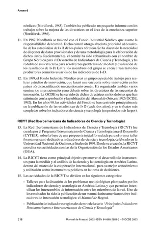 Anexo 6




      nórdicas (Nordforsk, 1983). También ha publicado un pequeño informe con los
      trabajos sobre la mejora de las directrices en el área de la enseñanza superior
      (Nordforsk, 1986).
11. En 1987, Nordforsk se fusionó con el Fondo Industrial Nórdico, que asume la
    responsabilidad del comité. Dicho comité otorga absoluta prioridad al desarro-
    llo de las estadísticas de I+D de los países nórdicos. Se ha discutido la necesidad
    de disponer de datos provisionales y de una metodología para la elaboración de
    dichos datos. Recientemente, el comité ha sido rebautizado con el nombre de
    Grupo Nórdico para el Desarrollo de Indicadores de Ciencia y Tecnología, y ha
    redoblado sus esfuerzos para resolver los problemas de medida y evaluación de
    los resultados de I+D. Entre los miembros del grupo se encuentran tanto los
    productores como los usuarios de los indicadores de I+D.
12. En 1989, el Fondo Industrial Nórdico creó un grupo especial de trabajo para rea-
    lizar estudios de innovación, que lanzó una encuesta sobre innovación en los
    países nórdicos, utilizando un cuestionario común. Ha organizado también varios
    seminarios internacionales para debatir sobre las directrices de las encuestas de
    innovación. La OCDE se ha servido de dichas directrices en los debates que han
    culminado con la aprobación y la publicación del Manual de Oslo, en 1992 (OCDE,
    1992). En los años 90, las actividades del Fondo se han centrado principalmente
    en la publicación de las estadísticas de I+D (cada dos años), y en trabajos más
    completos sobre los indicadores de ciencia y tecnología (en periodos más largos).


RICYT (Red Iberoamericana de Indicadores de Ciencia y Tecnología)
13. La Red Iberoamericana de Indicadores de Ciencia y Tecnología (RICYT) fue
    creada por el Programa Iberoamericano de Ciencia y Tecnología para el Desarrollo
    (CYTED), sobre la base de una propuesta inicial formulada para el primer taller
    iberoamericano dedicado a indicadores de ciencia y tecnología, celebrado en la
    Universidad Nacional de Quilmes, a finales de 1994. Desde su creación, la RICYT
    coordina sus actividades con las de la Organización de los Estados Americanos
    (OEA).
14. La RICYT tiene como principal objetivo promover el desarrollo de instrumen-
    tos para la medida y el análisis de la ciencia y la tecnología en América Latina,
    dentro del marco de la cooperación internacional, para su mejor conocimiento
    y utilización como instrumentos políticos en la toma de decisiones.
15. Las actividades de la RICYT se dividen en las siguientes categorías:
      – Talleres para la discusión de los problemas metodológicos planteados por los
        indicadores de ciencia y tecnología en América Latina, y que permiten inten-
        sificar los intercambios de información entre los miembros de la red. Uno de
        los resultados ha sido la publicación de un manual latinoamericano sobre indi-
        cadores de innovación tecnológica: el Manual de Bogotá.
      – Publicación de indicadores regionales dentro de la serie “Principales Indicadores
        Iberoamericanos e Interamericanos de Ciencia y Tecnología”


216                                 Manual de Frascati 2002- ISBN 84-688-2888-2 - © OCDE 2003
 
