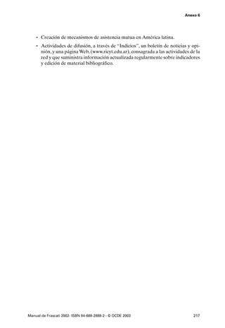 Anexo 6




    - Creación de mecanismos de asistencia mutua en América latina.
    - Actividades de difusión, a través de “Indicios”, un boletín de noticias y opi-
       nión, y una página Web, (www.ricyt.edu.ar), consagrada a las actividades de la
       red y que suministra información actualizada regularmente sobre indicadores
       y edición de material bibliográfico.




Manual de Frascati 2002- ISBN 84-688-2888-2 - © OCDE 2003                        217
 