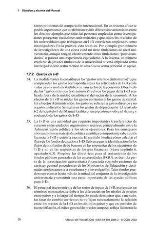 1    Objetivo y alcance del Manual




              tantes problemas de comparación internacional. En un sistema eficaz se
              podría argumentar que no deberían existir diferencias sustanciales entre
              los dos; por ejemplo, que todas las personas empleadas como investiga-
              dores poseyeran titulaciones universitarias y que todos los titulados de
              las universidades que trabajaran en I+D estuvieran empleados como
              investigadores. En la práctica, esto no es así. Por ejemplo, gran número
              de investigadores de una cierta edad no tiene titulaciones de nivel uni-
              versitario, aunque tengan efectivamente otras titulaciones “postsecun-
              darias” o posean una experiencia equivalente. A la inversa, un número
              creciente de jóvenes titulados de la universidad no está empleado como
              investigador, sino como técnico de alto nivel o como personal de apoyo.

        1.7.2. Gastos de I+D
        34. La medida básica la constituyen los “gastos internos (intramuros)”, que
              comprenden los gastos correspondientes a las actividades de I+D reali-
              zados en una unidad estadística o en un sector de la economía. Otra medi-
              da, los “gastos externos (extramuros)”, cubren los pagos de la I+D rea-
              lizada fuera de la unidad estadística o del sector de la economía. A los
              efectos de la I+D se miden los gastos corrientes y los gastos de capital.
              En el sector Administración, los gastos se refieren a gastos directos y no
              a gastos indirectos. Se excluyen los gastos de depreciación. El apartado
              6.2 del capítulo 6 del Manual facilita otras precisiones sobre el alcance y
              contenido de los gastos de I+D.
        35.   La I+D es una actividad que requiere importantes transferencias de
              recursos entre unidades, organismos y sectores, principalmente entre la
              Administración pública y los otros ejecutores. Para los consejeros
              y los analistas en materia de política científica es importante saber quién
              financia la I+D y quién la ejecuta. El capítulo 6 indica cómo calcular el
              flujo de los fondos dedicados a I+D. Subraya que la identificación de los
              flujos de los fondos debe basarse en las respuestas de los ejecutores de
              I+D y no en las respuestas de los que financian (véase capítulo 6,
              apartado 6.3). Propone las directrices para el tratamiento de los
              fondos públicos generales de las universidades (FGU), es decir, la par-
              te de la investigación universitaria financiada con subvenciones de
              carácter general procedentes de los Ministerios de Educación y desti-
              nadas conjuntamente a enseñanza y a investigación. Tales fondos pue-
              den representar hasta más de la mitad del conjunto de la investigación
              universitaria y constituir una parte importante de las ayudas públicas
              para I+D.
        36. El principal inconveniente de las series de inputs de I+D, expresadas en
            términos monetarios, se debe a las diferencias en los niveles de precios
            entre países y a lo largo del tiempo. Se puede demostrar que, a menudo,
            las tasas de cambio corrientes no reflejan necesariamente la relación
            entre los precios de la I+D en los distintos países y que en períodos de
            fuerte inflación, el índice general de precios tampoco refleja fielmente la


20                                   Manual de Frascati 2002- ISBN 84-688-2888-2 - © OCDE 2003
 