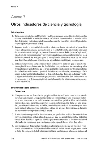 Anexo 7




Anexo 7
Otros indicadores de ciencia y tecnología
Introducción
 1. Tal y como se señala en el Capítulo 1 del Manual, cada vez está más claro que las
    estadísticas de I+D, por sí solas, no son suficientes para describir la amplia varie-
    dad de inputs y outputs asociados con el desarrollo científico y tecnológico (véa-
    se, por ejemplo, Freeman 1987).
 2. Reconociendo la necesidad de facilitar el desarrollo de otros indicadores dife-
    rentes a los directamente asociados con la I+D, la OCDE ha elaborado una serie
    de manuales metodológicos y otras directrices no de I+D (véase Capítulo 1,
    Cuadro 1.1). Estos manuales y directrices pretenden ser complementarios y, en
    definitiva, constituir una guía para la recopilación e interpretación de los datos
    que describen el abanico completo de actividades científicas y tecnológicas.
 3. Este anexo presenta siete series de tales indicadores para los que se establecie-
    ron o planificaron directrices. Su finalidad es proporcionar a los usuarios y a los
    productores de estadísticas de I+D un contexto en el que situar los indicadores
    de I+D dentro del marco general del sistema de ciencia y tecnología. Este
    anexo indica también las fuentes y la disponibilidad de datos en cada área y seña-
    la algunos de los inconvenientes que presenta su utilización. Los indicadores se
    presentan en el orden cronológico de su elaboración. La situación descrita corres-
    ponde al año 2002.

Estadísticas sobre patentes
      Cobertura
 4. Una patente es un derecho de propiedad intelectual sobre una invención de
    carácter tecnológico. Una patente puede ser concedida por una oficina de paten-
    tes a una empresa, a un individuo o a una entidad pública. Una solicitud de
    patente tiene que cumplir con ciertos requisitos: la invención debe ser una nove-
    dad, ser el resultado de una actividad inventiva (de carácter no obvio) y ser apli-
    cable industrialmente. Una patente es válida en un país determinado y durante
    un periodo de tiempo limitado (20 años).
 5. A efectos de comparación internacional, es preferible utilizar las estadísticas
    correspondientes a solicitudes de patentes que las estadísticas sobre patentes
    concedidas, debido al lapso de tiempo que transcurre entre la fecha de solicitud
    y la fecha de concesión, que en algunos países puede llegar a los diez años.
 6. Los indicadores de patentes, basados en el simple recuento de las patentes regis-
    tradas en una oficina de la propiedad intelectual, sufren varios sesgos, tales como
    la falta de comparabilidad internacional (con ventaja para el propio país en el


218                                Manual de Frascati 2002- ISBN 84-688-2888-2 - © OCDE 2003
 