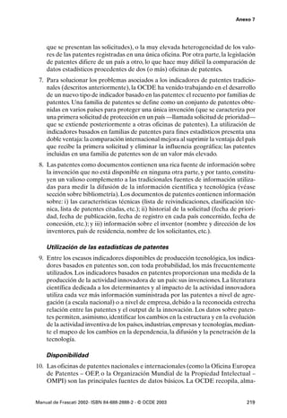 Anexo 7




    que se presentan las solicitudes), o la muy elevada heterogeneidad de los valo-
    res de las patentes registradas en una única oficina. Por otra parte, la legislación
    de patentes difiere de un país a otro, lo que hace muy difícil la comparación de
    datos estadísticos procedentes de dos (o más) oficinas de patentes.
 7. Para solucionar los problemas asociados a los indicadores de patentes tradicio-
    nales (descritos anteriormente), la OCDE ha venido trabajando en el desarrollo
    de un nuevo tipo de indicador basado en las patentes: el recuento por familias de
    patentes. Una familia de patentes se define como un conjunto de patentes obte-
    nidas en varios países para proteger una única invención (que se caracteriza por
    una primera solicitud de protección en un país —llamada solicitud de prioridad—
    que se extiende posteriormente a otras oficinas de patentes). La utilización de
    indicadores basados en familias de patentes para fines estadísticos presenta una
    doble ventaja: la comparación internacional mejora al suprimir la ventaja del país
    que recibe la primera solicitud y eliminar la influencia geográfica; las patentes
    incluidas en una familia de patentes son de un valor más elevado.
 8. Las patentes como documentos contienen una rica fuente de información sobre
    la invención que no está disponible en ninguna otra parte, y por tanto, constitu-
    yen un valioso complemento a las tradicionales fuentes de información utiliza-
    das para medir la difusión de la información científica y tecnológica (véase
    sección sobre bibliometría). Los documentos de patentes contienen información
    sobre: i) las características técnicas (lista de reivindicaciones, clasificación téc-
    nica, lista de patentes citadas, etc.); ii) historial de la solicitud (fecha de priori-
    dad, fecha de publicación, fecha de registro en cada país concernido, fecha de
    concesión, etc.); y iii) información sobre el inventor (nombre y dirección de los
    inventores, país de residencia, nombre de los solicitantes, etc.).

    Utilización de las estadísticas de patentes
 9. Entre los escasos indicadores disponibles de producción tecnológica, los indica-
    dores basados en patentes son, con toda probabilidad, los más frecuentemente
    utilizados. Los indicadores basados en patentes proporcionan una medida de la
    producción de la actividad innovadora de un país: sus invenciones. La literatura
    científica dedicada a los determinantes y al impacto de la actividad innovadora
    utiliza cada vez más información suministrada por las patentes a nivel de agre-
    gación (a escala nacional) o a nivel de empresa, debido a la reconocida estrecha
    relación entre las patentes y el output de la innovación. Los datos sobre paten-
    tes permiten, asimismo, identificar los cambios en la estructura y en la evolución
    de la actividad inventiva de los países, industrias, empresas y tecnologías, median-
    te el mapeo de los cambios en la dependencia, la difusión y la penetración de la
    tecnología.

    Disponibilidad
10. Las oficinas de patentes nacionales e internacionales (como la Oficina Europea
    de Patentes – OEP, o la Organización Mundial de la Propiedad Intelectual –
    OMPI) son las principales fuentes de datos básicos. La OCDE recopila, alma-


Manual de Frascati 2002- ISBN 84-688-2888-2 - © OCDE 2003                              219
 