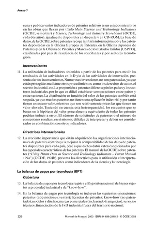 Anexo 7




      cena y publica varios indicadores de patentes relativos a sus estados miembros
      en las obras que llevan por título Main Science and Technology Indicators
      (OCDE, semestral) y Science, Technology and Industry Scoreboard (OCDE,
      cada dos años), igualmente disponibles en disquete y en CD-ROM. La base de
      datos, de la OCDE, sobre patentes recoge también información sobre las paten-
      tes depositadas en la Oficina Europea de Patentes, en la Oficina Japonesa de
      Patentes y en la Oficina de Patentes y Marcas de los Estados Unidos (USPTO),
      clasificadas por país de residencia de los solicitantes y por sectores tecnoló-
      gicos.

      Inconvenientes
11. La utilización de indicadores obtenidos a partir de las patentes para medir los
    resultados de las actividades en I+D y/o de las actividades de innovación, pre-
    senta ciertos inconvenientes. Numerosas invenciones no son patentadas, ya que
    están protegidas mediante otros procedimientos, como los derechos de autor, el
    secreto industrial, etc. La propensión a patentar difiere según los países y los sec-
    tores industriales, por lo que es difícil establecer comparaciones entre países y
    entre sectores. La distribución en función del valor de las patentes también está
    sesgada, ya que muchas patentes no tienen una aplicación industrial y por tanto
    tienen un escaso valor, mientras que son relativamente pocas las que tienen un
    valor elevado. Teniendo en cuenta esta heterogeneidad, los recuentos que se
    basan en la hipótesis del valor generalmente equivalente de todas las patentes
    podrían inducir a error. El número de solicitudes de patentes o el número de
    concesiones resultan, en sí mismos, difíciles de interpretar y deben ser conside-
    rados en combinación con otros indicadores.

      Directrices internacionales
12. La creciente importancia que están adquiriendo las organizaciones internacio-
    nales de patentes contribuye a mejorar la comparabilidad de los datos de paten-
    tes disponibles para cada país, pese a que dichos datos estén condicionados por
    las especiales características de las patentes. El manual de la OCDE sobre paten-
    tes (“Using Patent Data as Science and Technology Indicators – Patent Manual
    1994”) (OCDE, 1994b), presenta las directrices para la utilización e interpreta-
    ción de los datos de patentes como indicadores de la ciencia y la tecnología.

La balanza de pagos por tecnología (BPT)
      Cobertura
13. La balanza de pagos por tecnología registra el flujo internacional de bienes suje-
    tos a propiedad industrial y de “know-how”.
14. En la balanza de pagos por tecnología se incluyen las siguientes operaciones:
    patentes (adquisiciones, ventas); licencias de patentes; know-how (no paten-
    tado); modelos y diseños; marcas comerciales (incluyendo franquicias); servicios
    técnicos; financiación de la I+D industrial fuera del territorio nacional.


220                                 Manual de Frascati 2002- ISBN 84-688-2888-2 - © OCDE 2003
 