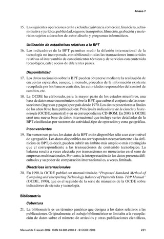 Anexo 7




15. Las siguientes operaciones están excluidas: asistencia comercial, financiera, admi-
    nistrativa y jurídica; publicidad, seguros, transportes; filmación, grabación y mate-
    riales sujetos a derechos de autor; diseño y programas informáticos.

    Utilización de estadísticas relativas a la BPT
16. Los indicadores de la BPT permiten medir la difusión internacional de la
    tecnología no incorporada, contabilizando todas las transacciones inmateriales
    relativas al intercambio de conocimientos técnicos y de servicios con contenido
    tecnológico, entre socios de diferentes países.

    Disponibilidad
17. Los datos nacionales sobre la BPT pueden obtenerse mediante la realización de
    encuestas especiales, aunque, a menudo, proceden de la información existente
    recopilada por los bancos centrales, las autoridades responsables del control de
    cambios, etc.
18. La OCDE ha elaborado, para la mayor parte de los estados miembros, una
    base de datos macroeconómicos sobre la BPT, que cubre el conjunto de las tran-
    sacciones (ingresos y pagos) por país desde 1970. Los datos posteriores a finales
    de los años 80 se han publicado en: Principales indicadores de la ciencia y la tec-
    nología (OCDE, semestral) y en su correspondiente CD-ROM. En 2000, la OCDE
    creó una nueva base de datos internacional que incluye series detalladas de la
    BPT clasificadas por sectores de actividad, tipo de operación y zona geográfica.

    Inconvenientes
19. En numerosos países, los datos de la BPT están disponibles sólo a un cierto nivel
    de agregación. Los datos disponibles no corresponden necesariamente a la defi-
    nición de BPT, es decir, pueden cubrir un ámbito más amplio o más restringido
    que el correspondiente a las transacciones de contenido tecnológico. La
    balanza resulta a veces afectada por transacciones no monetarias en el seno de
    empresas multinacionales. Por tanto, la interpretación de los datos presenta difi-
    cultades y su poder de comparación internacional es, a veces, limitada.

    Directrices internacionales
20. En 1990, la OCDE publicó un manual titulado “Proposed Standard Method of
    Compiling and Interpreting Technology Balance of Payments Data- TBP Manual”
    (OCDE, 1990), que es el segundo de la serie de manuales de la OCDE sobre
    indicadores de ciencia y tecnología.

Bibliometría

    Cobertura
21. La bibliometría es un término genérico que designa a los datos relativos a las
    publicaciones. Originalmente, el trabajo bibliométrico se limitaba a la recopila-
    ción de datos sobre el número de artículos y otras publicaciones científicas,


Manual de Frascati 2002- ISBN 84-688-2888-2 - © OCDE 2003                            221
 