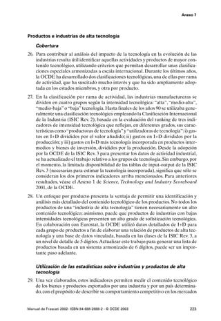 Anexo 7




Productos e industrias de alta tecnología

    Cobertura
26. Para contribuir al análisis del impacto de la tecnología en la evolución de las
    industrias resulta útil identificar aquellas actividades y productos de mayor con-
    tenido tecnológico, utilizando criterios que permitan desarrollar unas clasifica-
    ciones especiales armonizadas a escala internacional. Durante los últimos años,
    la OCDE ha desarrollado dos clasificaciones tecnológicas, una de ellas por rama
    de actividad, que ha suscitado mucho interés y que ha sido ampliamente adop-
    tada en los estados miembros, y otra por producto.
27. En la clasificación por rama de actividad, las industrias manufactureras se
    dividen en cuatro grupos según la intensidad tecnológica: “alta”, “medio-alta”,
    “medio-baja” o “baja” tecnología. Hasta finales de los años 90 se utilizaba gene-
    ralmente una clasificación tecnológica empleando la Clasificación Internacional
    de la Industria (ISIC Rev. 2), basada en la evaluación del ranking de tres indi-
    cadores de intensidad tecnológica que reflejan, en diferentes grados, sus carac-
    terísticas como “productoras de tecnología” y “utilizadoras de tecnología”: i) gas-
    tos en I+D divididos por el valor añadido; ii) gastos en I+D divididos por la
    producción; y iii) gastos en I+D más tecnología incorporada en productos inter-
    medios y bienes de inversión, divididos por la producción. Desde la adopción
    por la OCDE de la ISIC Rev. 3 para presentar los datos de actividad industrial,
    se ha actualizado el trabajo relativo a los grupos de tecnología. Sin embargo, por
    el momento, la limitada disponibilidad de las tablas de input-output de la ISIC
    Rev. 3 (necesarias para estimar la tecnología incorporada), significa que sólo se
    consideran los dos primeros indicadores arriba mencionados. Para anteriores
    resultados, véase el Anexo 1 de Science, Technology and Industry Scoreboard
    2001, de la OCDE.
28. Un enfoque por producto presenta la ventaja de permitir una identificación y
    análisis más detallado del contenido tecnológico de los productos. No todos los
    productos de una “industria de alta tecnología” tienen necesariamente un alto
    contenido tecnológico; asimismo, puede que productos de industrias con bajas
    intensidades tecnológicas presenten un alto grado de sofisticación tecnológica.
    En colaboración con Eurostat, la OCDE utilizó datos detallados de I+D para
    cada grupo de productos a fin de elaborar una relación de productos de alta tec-
    nología y una base de datos vinculada, basada en las clases de la ISIC Rev. 3, a
    un nivel de detalle de 5 dígitos. Actualizar este trabajo para generar una lista de
    productos basada en un sistema armonizado de 6 dígitos, puede ser un impor-
    tante paso adelante.

    Utilización de las estadísticas sobre industrias y productos de alta
    tecnología
29. Una vez elaborados, estos indicadores permiten medir el contenido tecnológico
    de los bienes y productos exportados por una industria y por un país determina-
    do, con el propósito de describir su comportamiento competitivo en los mercados


Manual de Frascati 2002- ISBN 84-688-2888-2 - © OCDE 2003                          223
 