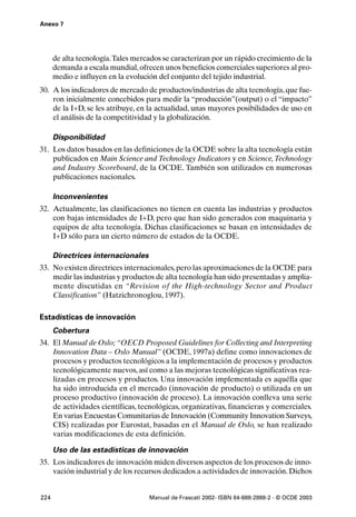 Anexo 7




      de alta tecnología.Tales mercados se caracterizan por un rápido crecimiento de la
      demanda a escala mundial, ofrecen unos beneficios comerciales superiores al pro-
      medio e influyen en la evolución del conjunto del tejido industrial.
30. A los indicadores de mercado de productos/industrias de alta tecnología, que fue-
    ron inicialmente concebidos para medir la “producción”(output) o el “impacto”
    de la I+D, se les atribuye, en la actualidad, unas mayores posibilidades de uso en
    el análisis de la competitividad y la globalización.

      Disponibilidad
31. Los datos basados en las definiciones de la OCDE sobre la alta tecnología están
    publicados en Main Science and Technology Indicators y en Science, Technology
    and Industry Scoreboard, de la OCDE. También son utilizados en numerosas
    publicaciones nacionales.

      Inconvenientes
32. Actualmente, las clasificaciones no tienen en cuenta las industrias y productos
    con bajas intensidades de I+D, pero que han sido generados con maquinaria y
    equipos de alta tecnología. Dichas clasificaciones se basan en intensidades de
    I+D sólo para un cierto número de estados de la OCDE.

      Directrices internacionales
33. No existen directrices internacionales, pero las aproximaciones de la OCDE para
    medir las industrias y productos de alta tecnología han sido presentadas y amplia-
    mente discutidas en “Revision of the High-technology Sector and Product
    Classification” (Hatzichronoglou, 1997).

Estadísticas de innovación
      Cobertura
34. El Manual de Oslo; “OECD Proposed Guidelines for Collecting and Interpreting
    Innovation Data – Oslo Manual” (OCDE, 1997a) define como innovaciones de
    procesos y productos tecnológicos a la implementación de procesos y productos
    tecnológicamente nuevos, así como a las mejoras tecnológicas significativas rea-
    lizadas en procesos y productos. Una innovación implementada es aquélla que
    ha sido introducida en el mercado (innovación de producto) o utilizada en un
    proceso productivo (innovación de proceso). La innovación conlleva una serie
    de actividades científicas, tecnológicas, organizativas, financieras y comerciales.
    En varias Encuestas Comunitarias de Innovación (Community Innovation Surveys,
    CIS) realizadas por Eurostat, basadas en el Manual de Oslo, se han realizado
    varias modificaciones de esta definición.

      Uso de las estadísticas de innovación
35. Los indicadores de innovación miden diversos aspectos de los procesos de inno-
    vación industrial y de los recursos dedicados a actividades de innovación. Dichos


224                                 Manual de Frascati 2002- ISBN 84-688-2888-2 - © OCDE 2003
 