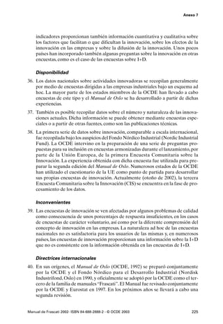 Anexo 7




    indicadores proporcionan también información cuantitativa y cualitativa sobre
    los factores que facilitan o que dificultan la innovación, sobre los efectos de la
    innovación en las empresas y sobre la difusión de la innovación. Unos pocos
    países han incorporado también algunas preguntas sobre la innovación en otras
    encuestas, como es el caso de las encuestas sobre I+D.

    Disponibilidad
36. Los datos nacionales sobre actividades innovadoras se recopilan generalmente
    por medio de encuestas dirigidas a las empresas industriales bajo un esquema ad
    hoc. La mayor parte de los estados miembros de la OCDE han llevado a cabo
    encuestas de este tipo y el Manual de Oslo se ha desarrollado a partir de dichas
    experiencias.
37. También es posible recopilar datos sobre el número y naturaleza de las innova-
    ciones actuales. Dicha información se puede obtener mediante encuestas espe-
    ciales o a partir de otras fuentes, como son las publicaciones técnicas.
38. La primera serie de datos sobre innovación, comparable a escala internacional,
    fue recopilada bajo los auspicios del Fondo Nórdico Industrial (Nordic Industrial
    Fund). La OCDE intervino en la preparación de una serie de preguntas pro-
    puestas para su inclusión en encuestas armonizadas durante el lanzamiento, por
    parte de la Unión Europea, de la primera Encuesta Comunitaria sobre la
    Innovación. La experiencia obtenida con dicha encuesta fue utilizada para pre-
    parar la segunda edición del Manual de Oslo. Numerosos estados de la OCDE
    han utilizado el cuestionario de la UE como punto de partida para desarrollar
    sus propias encuestas de innovación. Actualmente (otoño de 2002), la tercera
    Encuesta Comunitaria sobre la Innovación (CIS) se encuentra en la fase de pro-
    cesamiento de los datos.

    Inconvenientes
39. Las encuestas de innovación se ven afectadas por algunos problemas de calidad
    como consecuencia de unos porcentajes de respuesta insuficientes, en los casos
    de encuestas de carácter voluntario, así como por la diferente comprensión del
    concepto de innovación en las empresas. La naturaleza ad hoc de las encuestas
    nacionales no es satisfactoria para los usuarios de las mismas y, en numerosos
    países, las encuestas de innovación proporcionan una información sobre la I+D
    que no es consistente con la información obtenida en las encuestas de I+D.

    Directrices internacionales
40. En sus orígenes, el Manual de Oslo (OCDE, 1992) se preparó conjuntamente
    por la OCDE y el Fondo Nórdico para el Desarrollo Industrial (Nordisk
    Industrifond, Oslo) en 1990, y oficialmente se adoptó por la OCDE como el ter-
    cero de la familia de manuales “Frascati”. El Manual fue revisado conjuntamente
    por la OCDE y Eurostat en 1997. En los próximos años se llevará a cabo una
    segunda revisión.


Manual de Frascati 2002- ISBN 84-688-2888-2 - © OCDE 2003                         225
 