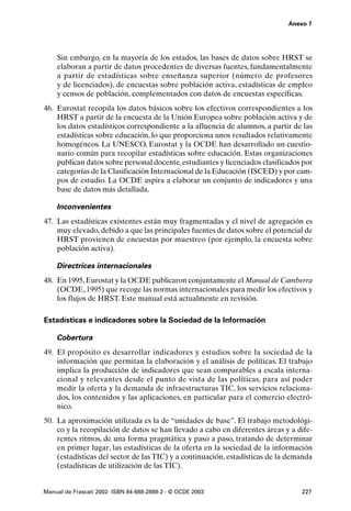 Anexo 7




    Sin embargo, en la mayoría de los estados, las bases de datos sobre HRST se
    elaboran a partir de datos procedentes de diversas fuentes, fundamentalmente
    a partir de estadísticas sobre enseñanza superior (número de profesores
    y de licenciados), de encuestas sobre población activa, estadísticas de empleo
    y censos de población, complementados con datos de encuestas específicas.
46. Eurostat recopila los datos básicos sobre los efectivos correspondientes a los
    HRST a partir de la encuesta de la Unión Europea sobre población activa y de
    los datos estadísticos correspondiente a la afluencia de alumnos, a partir de las
    estadísticas sobre educación, lo que proporciona unos resultados relativamente
    homogéneos. La UNESCO, Eurostat y la OCDE han desarrollado un cuestio-
    nario común para recopilar estadísticas sobre educación. Estas organizaciones
    publican datos sobre personal docente, estudiantes y licenciados clasificados por
    categorías de la Clasificación Internacional de la Educación (ISCED) y por cam-
    pos de estudio. La OCDE aspira a elaborar un conjunto de indicadores y una
    base de datos más detallada.

    Inconvenientes
47. Las estadísticas existentes están muy fragmentadas y el nivel de agregación es
    muy elevado, debido a que las principales fuentes de datos sobre el potencial de
    HRST provienen de encuestas por muestreo (por ejemplo, la encuesta sobre
    población activa).

    Directrices internacionales
48. En 1995, Eurostat y la OCDE publicaron conjuntamente el Manual de Camberra
    (OCDE, 1995) que recoge las normas internacionales para medir los efectivos y
    los flujos de HRST. Este manual está actualmente en revisión.

Estadísticas e indicadores sobre la Sociedad de la Información

    Cobertura
49. El propósito es desarrollar indicadores y estudios sobre la sociedad de la
    información que permitan la elaboración y el análisis de políticas. El trabajo
    implica la producción de indicadores que sean comparables a escala interna-
    cional y relevantes desde el punto de vista de las políticas, para así poder
    medir la oferta y la demanda de infraestructuras TIC, los servicios relaciona-
    dos, los contenidos y las aplicaciones, en particular para el comercio electró-
    nico.
50. La aproximación utilizada es la de “unidades de base”. El trabajo metodológi-
    co y la recopilación de datos se han llevado a cabo en diferentes áreas y a dife-
    rentes ritmos, de una forma pragmática y paso a paso, tratando de determinar
    en primer lugar, las estadísticas de la oferta en la sociedad de la información
    (estadísticas del sector de las TIC) y a continuación, estadísticas de la demanda
    (estadísticas de utilización de las TIC).


Manual de Frascati 2002- ISBN 84-688-2888-2 - © OCDE 2003                        227
 