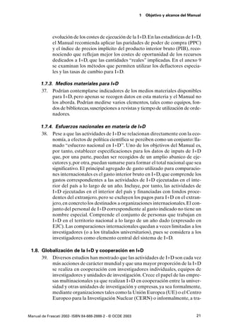1   Objetivo y alcance del Manual




             evolución de los costes de ejecución de la I+D. En las estadísticas de I+D,
             el Manual recomienda aplicar las paridades de poder de compra (PPC)
             y el índice de precios implícito del producto interior bruto (PIB), reco-
             nociendo que reflejan mejor los costes de oportunidad de los recursos
             dedicados a I+D, que las cantidades “reales” implicadas. En el anexo 9
             se examinan los métodos que permiten utilizar los deflactores especia-
             les y las tasas de cambio para I+D.

      1.7.3. Medios materiales para I+D
      37. Podrían contemplarse indicadores de los medios materiales disponibles
            para I+D, pero apenas se recogen datos en esta materia y el Manual no
            los aborda. Podrían medirse varios elementos, tales como equipos, fon-
            dos de bibliotecas, suscripciones a revistas y tiempo de utilización de orde-
            nadores.

      1.7.4. Esfuerzos nacionales en materia de I+D
      38. Pese a que las actividades de I+D se relacionan directamente con la eco-
            nomía, a efectos de política científica se perciben como un conjunto: lla-
            mado “esfuerzo nacional en I+D”. Uno de los objetivos del Manual es,
            por tanto, establecer especificaciones para los datos de inputs de I+D
            que, por una parte, puedan ser recogidos de un amplio abanico de eje-
            cutores y, por otra, puedan sumarse para formar el total nacional que sea
            significativo. El principal agregado de gasto utilizado para comparacio-
            nes internacionales es el gasto interior bruto en I+D, que comprende los
            gastos correspondientes a las actividades de I+D ejecutadas en el inte-
            rior del país a lo largo de un año. Incluye, por tanto, las actividades de
            I+D ejecutadas en el interior del país y financiadas con fondos proce-
            dentes del extranjero, pero se excluyen los pagos para I+D en el extran-
            jero, en concreto los destinados a organizaciones internacionales. El con-
            junto del personal de I+D correspondiente al gasto indicado no tiene un
            nombre especial. Comprende el conjunto de personas que trabajan en
            I+D en el territorio nacional a lo largo de un año dado (expresado en
            EJC). Las comparaciones internacionales quedan a veces limitadas a los
            investigadores (o a los titulados universitarios), pues se considera a los
            investigadores como elemento central del sistema de I+D.

 1.8. Globalización de la I+D y cooperación en I+D
      39. Diversos estudios han mostrado que las actividades de I+D son cada vez
          más acciones de carácter mundial y que una mayor proporción de la I+D
          se realiza en cooperación con investigadores individuales, equipos de
          investigadores y unidades de investigación. Crece el papel de las empre-
          sas multinacionales ya que realizan I+D en cooperación entre la univer-
          sidad y otras unidades de investigación y empresas, ya sea formalmente,
          mediante organizaciones tales como la Unión Europea (UE) o el Centro
          Europeo para la Investigación Nuclear (CERN) o informalmente, a tra-


Manual de Frascati 2002- ISBN 84-688-2888-2 - © OCDE 2003                                 21
 