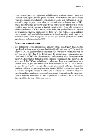 Anexo 7




    relativamente pocas las empresas e individuos que realizan transacciones elec-
    trónicas, por lo que los datos que se obtienen, probablemente no alcanzan los
    requisitos estadísticos suficientes como para proceder a su publicación. La cla-
    sificación juega un papel esencial en las estadísticas sobre la oferta de las TIC.
    Puede resultar difícil garantizar el poder de comparación internacional de las
    clasificaciones que se basan en actividades, dado el nivel de detalle que requie-
    re la definición de la OCDE para el sector de las TIC, definición basada en una
    clasificación a nivel de cuatro dígitos de la ISIC Rev. 3. Pueden presentarse
    problemas de confidencialidad cuando se recopilan datos sobre servicios de tele-
    comunicaciones, y son muy pocos los estados que pueden proporcionar datos
    económicos globales sobre las TIC.

    Directrices internacionales
54. Los trabajos metodológicos implican el desarrollo de directrices y de encuestas
    tipo. Pueden citarse como ejemplo: la definición del sector de las TIC estableci-
    da por la OCDE, que comprende un conjunto de actividades de producción y de
    servicios de la ISIC Rev. 3; las definiciones de transacciones comerciales elec-
    trónicas de la OCDE y las directrices para su implementación, la encuesta tipo
    de la OCDE sobre uso de las TIC en la empresa, y la encuesta tipo de la OCDE
    sobre uso de las TIC por individuos o por hogares. Las encuestas tipo que pre-
    tenden servir de guía para la medición de indicadores de las TIC, de la utiliza-
    ción de Internet y del comercio electrónico, están constituidas por diferentes
    módulos independientes que garantizan una flexibilidad y poder de adaptación
    a entornos en rápido cambio. Mientras que la utilización de módulos “núcleo”
    permite realizar mediciones comparables a escala internacional, la incorpora-
    ción de módulos adicionales permite responder a la evolución o a las necesida-
    des específicas de las políticas nacionales.




Manual de Frascati 2002- ISBN 84-688-2888-2 - © OCDE 2003                         229
 