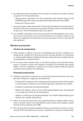 Anexo 8




 6. Los indicadores más solicitados son los relativos a tendencias actuales y futuras
    de gastos de I+D, concretamente:
    – Total de gastos nacionales en I+D; en particular, gasto interior bruto de I+D
      (GERD) expresado como porcentaje del producto interior bruto (PIB).
    – Gastos de I+D por sector.
 7. Las proyecciones sobre personal de I+D pueden desempeñar un papel particu-
    larmente valioso para efectuar proyecciones, dado que estas series están sujetas,
    en general, a menos fluctuaciones que las de gastos.
 8. Las variables analizadas no son necesariamente interdependientes pero, cuan-
    do lo son, ha de prestarse una atención particular a la relación existente, con
    objeto de comprobar la coherencia de las proyecciones (véase el apartado 20
    más adelante).


Métodos de proyección

    Técnicas de extrapolación

 9. Estas técnicas se aplican a las series cronológicas para las que se dispone nor-
    malmente de variables de I+D al menos sobre una base bianual. Las variaciones
    se analizan habitualmente utilizando funciones adecuadas (por ejemplo, funcio-
    nes polinómicas o exponenciales).
10. Si se tienen cuenta muchos años, es más fácil reconocer las tendencias domi-
    nantes y el ajuste es mejor. Sin embargo, un análisis de los últimos años puede
    indicar “nuevas” tendencias o cambios en el sistema. Deben utilizarse precios
    constantes para clarificar las tendencias.

    Proyección proporcional

11. Cuando se presuma la existencia de una relación proporcional entre dos varia-
    bles debe adoptarse el siguiente procedimiento:
     – Comprobar la existencia de la relación proporcional por observación empíri-
       ca, recurriendo a técnicas de correlación/regresión o utilizando un modelo.
     – Calcular el coeficiente de proporcionalidad.
     – Obtener los últimos valores de la variable independiente (por extrapolación
       o con ayuda de otra fuente de información).
     – Aplicar el coeficiente de proporcionalidad a la variable independiente, para
       deducir otra variable dependiente.
12. Salvo en el caso de un país que esté experimentando un rápido cambio estruc-
    tural, es posible utilizar este procedimiento para estimar, por ejemplo, el gasto
    total de I+D en relación con el PIB.
13. Esta técnica puede permitir igualmente hacer proyecciones de gastos o de per-
    sonal de I+D en los diferentes sectores, a condición de encontrar variables inde-


Manual de Frascati 2002- ISBN 84-688-2888-2 - © OCDE 2003                        231
 